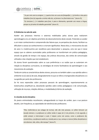 “ Eu por mim nem ia emigrar, […] queria tirar um curso de fotografia; […] já tenho o meu pai a
trabalhar fora [e] segundo a minha mãe diz, se formos é no final deste ano “ (aluno O);
“Eu tenciono […] ir trabalhar para fora, ir para a Alemanha, aprender seis meses a língua,
porque eu já tenho lá trabalho garantido” (aluna V).

3.Vivências na sala de aula
Aceder aos processos internos e externos mobilizados pelos alunos para realizarem
aprendizagens era um objetivo prioritário do desenvolvimento deste estudo. Pretendia-se aceder
a um maior conhecimento e compreensão dos fatores que, na perspetiva dos alunos, facilitam ou
dificultam o acesso ao conhecimento e o tornam significativo. Nesta ótica, o microcosmos da sala
de aula é a matéria-prima por excelência para desenvolver a pesquisa, uma vez que é nesse
espaço que os saberes acumulados pelos professores se transformam em prática pedagógica,
através da gestão do tempo e do espaço, das práticas discursivas, dos estilos de comunicação
utilizados e das relações que (se) estabelecem.
Os alunos foram questionados sobre as suas preferências e as razões que as sustentam em
relação às disciplinas curriculares, às estratégias de ensino facilitadoras da aprendizagem e aos
mecanismos de avaliação.
Tendo em conta as características destes alunos, procurou-se também saber a sua opinião sobre o
ambiente na (s) sala (s) de aula, designadamente no que se refere a transgressões disciplinares e à
sua gestão por parte dos professores.
Se há raras expressões sobre processos pessoais de aprendizagem, espontaneamente os
testemunhos amplificam-se, desvelando opiniões sobre estilos pedagógicos e de comunicação,
utilização de recursos, relações afetivas, e modalidades/critérios de avaliação.

3.1.Gestão da (in) disciplina
Os jovens entrevistados reconhecem, salvaguardando os traços de caráter, que a sua postura
desafia, com frequência, as capacidades de tolerância dos professores:
”Eles, [referindo-se aos colegas de turma], não são más pessoas, se calhar brincam um
bocado demais e a professora se calhar ainda é capaz de rir da primeira, rir da segunda, e
estão sempre a interromper a aula. E depois como nós somos, como a professora diz,
carneirinhos, a professora exalta-se, manda para a rua, começa a marcar faltas disciplinares e
nós dizemos: não, stôra, não marque” (aluna P).

85

 