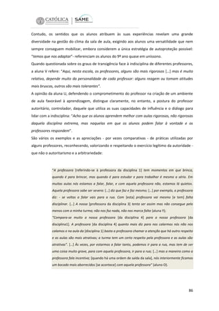 Contudo, os sentidos que os alunos atribuem às suas experiências revelam uma grande
diversidade na gestão do clima da sala de aula, exigindo aos alunos uma versatilidade que nem
sempre conseguem mobilizar, embora considerem a única estratégia de autoproteção possível:
“temos que nos adaptar”- referenciam os alunos do 9º ano quase em uníssono.
Quando questionada sobre os graus de transigência face à indisciplina de diferentes professores,
a aluna V refere: “Aqui, nesta escola, os professores, alguns são mais rigorosos […] mas é muito
relativo, depende muito da personalidade de cada professor: alguns reagem ou tomam atitudes
mais bruscas, outros são mais tolerantes”.
A opinião da aluna U, defendendo o comprometimento do professor na criação de um ambiente
de aula favorável à aprendizagem, distingue claramente, no entanto, a postura do professor
autoritário, controlador, daquele que utiliza as suas capacidades de influência e o diálogo para
lidar com a indisciplina: “Acho que os alunos aprendem melhor com aulas rigorosas, não rigorosas
daquela disciplina extrema, mas naquelas em que os alunos podem falar à vontade e os
professores respondem”.
São vários os exemplos e as apreciações - por vezes comparativas - de práticas utilizadas por
alguns professores, reconhecendo, valorizando e respeitando o exercício legítimo da autoridade que não o autoritarismo e a arbitrariedade:

“A professora [referindo-se à professora da disciplina 1] tem momentos em que brinca,
quando é para brincar, mas quando é para estudar e para trabalhar é mesmo a sério. Em
muitas aulas nós estamos a falar, falar, e com aquela professora não, estamos lá quietos.
Aquela professora sabe ser severa: […] diz que faz e faz mesmo; […] por exemplo, a professora
diz: - se voltas a falar vais para a rua. Com [esta] professora vai mesmo [e tem] falta
disciplinar. […] A nossa [professora da disciplina 3] tenta ser assim mas não consegue pelo
menos com a minha turma; não nos faz nada, não nos marca falta (aluna Y);
“Compara-se muito a nossa professora [da disciplina 4] para a nossa professora [da
disciplina1]. A professora [da disciplina 4] quanto mais diz para nos calarmos nós não nos
calamos e na aula da [disciplina 1] basta a professora chamar a atenção que há outro respeito
e as aulas são mais atrativas; a turma tem um certo respeito pela professora e as aulas são
atrativas”. […] Às vezes, por estarmos a falar tanto, podemos ir para a rua, mas tem de ser
uma coisa muito grave, para com aquela professora, ir para a rua; […] mas a maneira como a
professora fala incentiva; [quando há uma ordem de saída da sala], nós interiormente ficamos
um bocado mais aborrecidos [se acontece] com aquela professora” (aluno O).

86

 