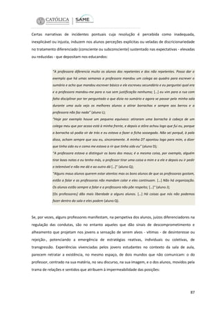 Certas narrativas de incidentes pontuais cuja resolução é percebida como inadequada,
inexplicável ou injusta, induzem nos alunos perceções explícitas ou veladas de discricionariedade
no tratamento diferenciado (consciente ou subconsciente) sustentado nas expectativas - elevadas
ou reduzidas - que depositam nos educandos:

“A professora diferencia muito os alunos dos repetentes e dos não repetentes. Posso dar o
exemplo que há umas semanas a professora mandou um colega ao quadro para escrever o
sumário e acho que mandou escrever básico e ele escreveu secundário e eu perguntei qual era
e a professora mandou-me para a rua sem justificação nenhuma; […] eu vim para a rua com
falta disciplinar por ter perguntado o que dizia no sumário e agora se passar pela minha sala
durante uma aula vejo os melhores alunos a atirar borrachas e sempre aos berros e a
professora não faz nada” (aluno L);
“Hoje por exemplo houve um pequeno equívoco: atiraram uma borracha à cabeça de um
colega meu que por acaso está à minha frente, e depois a stôra achou logo que fui eu, porque
a borracha só podia vir de trás e eu estava a fazer a ficha sossegado. Não sei porquê, à pala
disso, acham sempre que sou eu, sinceramente. A minha DT apontou logo para mim, a dizer
que tinha sido eu e como me estava a rir que tinha sido eu” (aluno D);
“A professora estava a distinguir os bons dos maus; é a mesma coisa, por exemplo, alguém
tirar boas notas e eu tenho más, o professor tirar uma coisa a mim e a ele e depois eu ir pedir
o telemóvel e não me dá e ao outro dá […]” (aluno Q);
“Alguns maus alunos querem estar atentos mas os bons alunos de que as professoras gostam,
estão a falar e as professoras não mandam calar e eles continuam. […] Não há organização.
Os alunos estão sempre a falar e a professora não põe respeito; […]“ (aluno J);
[Os professores] dão mais liberdade a alguns alunos. […] Há coisas que nós não podemos
fazer dentro da sala e eles podem (aluno Q).

Se, por vezes, alguns professores manifestam, na perspetiva dos alunos, juízos diferenciadores na
regulação das condutas, são no entanto aqueles que dão sinais de descomprometimento e
alheamento que projetam nos jovens a sensação de serem alvos - vítimas - de desinteresse ou
rejeição-, potenciando a emergência de estratégias reativas, individuais ou coletivas, de
transgressão. Experiências vivenciadas pelos jovens estudantes no contexto da sala de aula,
parecem retratar a existência, no mesmo espaço, de dois mundos que não comunicam: o do
professor, centrado na sua matéria, no seu discurso, na sua imagem, e o dos alunos, movidos pela
trama de relações e sentidos que atribuem à impermeabilidade das posições:

87

 