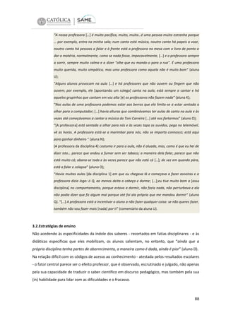 “A nossa professora […] é muito pacífica, muito, muito…é uma pessoa muito estranha porque
… por exemplo, entra na minha sala; num canto está música, noutro canto há papeis a voar,
noutro canto há pessoas a falar e à frente está a professora na mesa com o livro de ponto a
dar a matéria, normalmente, como se nada fosse, impecavelmente, […] e a professora sempre
a sorrir, sempre muito calma e a dizer “olhe que eu mando-o para a rua”. É uma professora
muito querida, muito simpática, mas uma professora como aquela não é muito bom” (aluna
U);
“Alguns alunos provocam na aula […] e há professores que não ouvem ou fingem que não
ouvem; por exemplo, ele [apontando um colega] canta na aula; está sempre a cantar e há
aqueles grupinhos que cantam em voz alta [e] os professores não fazem nada” (aluna K);
“Nas aulas de uma professora podemos estar aos berros que ela limita-se a estar sentada a
olhar para o computador; […] havia alturas que combinávamos ter aulas de canto na aula e às
vezes até começávamos a cantar a música do Toni Carreira […] até nos fartarmos” (aluno O);
“[A professora] está sentada a olhar para nós e às vezes tapa os ouvidos, pega no telemóvel,
vê as horas. A professora está-se a marimbar para nós, não se importa connosco; está aqui
para ganhar dinheiro “ (aluna N);
[A professora da disciplina 4] costuma ir para a aula, não é aluada, mas, como é que eu hei de
dizer isto… parece que andou a fumar sem ser tabaco; a maneira dela falar, parece que não
está muito cá; abana-se toda e às vezes parece que não está cá […]; de vez em quando pára,
está a falar e colapsa” (aluno O);
“Havia muitas aulas [da disciplina 1] em que eu chegava lá e começava a fazer asneiras e a
professora dizia logo: ó Q, ao menos deita a cabeça e dorme; […];eu tive muito bom a [essa
disciplina] no comportamento, porque estava a dormir, não fazia nada, não perturbava e ela
não podia dizer que fiz algum mal porque até foi ala própria que me mandou dormir” (aluno
Q). “[…] A professora está a incentivar o aluno a não fazer qualquer coisa: se não queres fazer,
também não vou fazer mais [nada] por ti“ (comentário da aluna U).

3.2.Estratégias de ensino
Não acedendo às especificidades da índole dos saberes - recortados em fatias disciplinares - e às
didáticas específicas que eles mobilizam, os alunos salientam, no entanto, que “ainda que a
própria disciplina tenha partes de aborrecimento, a maneira como é dada, ainda é pior” (aluno D).
Na relação difícil com os códigos de acesso ao conhecimento - atestada pelos resultados escolares
- o fator central parece ser o efeito professor, que é observado, escrutinado e julgado, não apenas
pela sua capacidade de traduzir o saber científico em discurso pedagógico, mas também pela sua
(in) habilidade para lidar com as dificuldades e o fracasso.

88

 