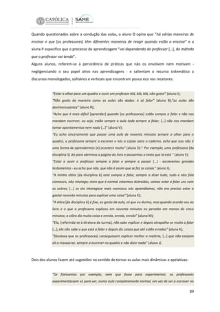 Quando questionados sobre a condução das aulas, o aluno D opina que “há várias maneiras de
ensinar e que [os professores] têm diferentes maneiras de reagir quando estão a ensinar” e a
aluna P especifica que o processo de aprendizagem “vai dependendo do professor […], do método
que o professor vai tendo”.
Alguns alunos, referem-se à persistência de práticas que não os envolvem nem motivam negligenciando o seu papel ativo nas aprendizagens - e salientam o recurso sistemático a
discursos monologados, solitários e verticais que encontram pouco eco nos recetores:

“Estar a olhar para um quadro e ouvir um professor blá, blá, blá, não gosto” (aluno I);
“Não gosto da maneira como as aulas são dadas: é só falar” (aluna B);”as aulas são
desinteressantes” (aluno R);
“Acho que é mais difícil [aprender] quando [os professores] estão sempre a falar e não nos
mandam escrever, ou seja, estão sempre a aula toda sempre a falar; […] não nos mandam
tomar apontamentos nem nada […]” (aluna V);
“Eu acho sinceramente que passar uma aula de noventa minutos sempre a olhar para o
quadro, a professora sempre a escrever e nós a copiar para o caderno, acho que isso não é
uma forma de aprendermos [e] acontece muito” (aluno D):” Por exemplo, uma professora [da
disciplina 5] diz para abrirmos a página do livro e passarmos o texto que lá está “ (aluno F);
“Estar a ouvir o professor sempre a falar e sempre a passar […] - escrevemos grandes
testamentos - eu acho que não, que não é assim que se faz as coisas“ (aluno I);
“A minha stôra [da disciplina 6] está sempre a falar, sempre a dizer tudo, tudo e não fala
connosco, não interage; claro que é normal estarmos distraídos, vamos estar a falar uns com
os outros; […] se ela interagisse mais connosco nós aprendíamos, não era preciso estar a
gastar noventa minutos para explicar uma coisa” (aluna K);
“A stôra [da disciplina 6] é fixe, eu gosto da aula, só que eu durmo, mas quando acordo vou ao
livro e o que a professora explicou em noventa minutos eu percebo em menos de cinco
minutos; a stôra diz muita coisa e enrola, enrola, enrola” (aluno M);
“Ela, [referindo-se à diretora de turma], não sabe explicar e depois atrapalha-se muito a falar
[…]; ela não sabe o que está a falar e depois diz coisas que até estão erradas” (aluna K);
“[Gostava que os professores] conseguissem explicar melhor a matéria, […] que não estejam
ali a massacrar, sempre a escrever no quadro e não dizer nada” (aluno J).

Dois dos alunos fazem até sugestões no sentido de tornar as aulas mais dinâmicas e apelativas:

“Se fizéssemos por exemplo, nem que fosse para experimentar, os professores
experimentassem só para ver, numa aula completamente normal, em vez de ser a escrever no

89

 