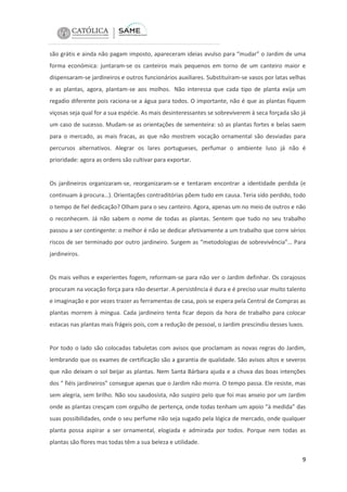 são grátis e ainda não pagam imposto, apareceram ideias avulso para “mudar” o Jardim de uma
forma económica: juntaram-se os canteiros mais pequenos em torno de um canteiro maior e
dispensaram-se jardineiros e outros funcionários auxiliares. Substituíram-se vasos por latas velhas
e as plantas, agora, plantam-se aos molhos. Não interessa que cada tipo de planta exija um
regadio diferente pois raciona-se a água para todos. O importante, não é que as plantas fiquem
viçosas seja qual for a sua espécie. As mais desinteressantes se sobreviverem à seca forçada são já
um caso de sucesso. Mudam-se as orientações de sementeira: só as plantas fortes e belas saem
para o mercado, as mais fracas, as que não mostrem vocação ornamental são desviadas para
percursos alternativos. Alegrar os lares portugueses, perfumar o ambiente luso já não é
prioridade: agora as ordens são cultivar para exportar.

Os jardineiros organizaram-se, reorganizaram-se e tentaram encontrar a identidade perdida (e
continuam à procura…). Orientações contraditórias põem tudo em causa. Teria sido perdido, todo
o tempo de fiel dedicação? Olham para o seu canteiro. Agora, apenas um no meio de outros e não
o reconhecem. Já não sabem o nome de todas as plantas. Sentem que tudo no seu trabalho
passou a ser contingente: o melhor é não se dedicar afetivamente a um trabalho que corre sérios
riscos de ser terminado por outro jardineiro. Surgem as “metodologias de sobrevivência”… Para
jardineiros.

Os mais velhos e experientes fogem, reformam-se para não ver o Jardim definhar. Os corajosos
procuram na vocação força para não desertar. A persistência é dura e é preciso usar muito talento
e imaginação e por vezes trazer as ferramentas de casa, pois se espera pela Central de Compras as
plantas morrem à míngua. Cada jardineiro tenta ficar depois da hora de trabalho para colocar
estacas nas plantas mais frágeis pois, com a redução de pessoal, o Jardim prescindiu desses luxos.

Por todo o lado são colocadas tabuletas com avisos que proclamam as novas regras do Jardim,
lembrando que os exames de certificação são a garantia de qualidade. São avisos altos e severos
que não deixam o sol beijar as plantas. Nem Santa Bárbara ajuda e a chuva das boas intenções
dos “ fiéis jardineiros” consegue apenas que o Jardim não morra. O tempo passa. Ele resiste, mas
sem alegria, sem brilho. Não sou saudosista, não suspiro pelo que foi mas anseio por um Jardim
onde as plantas cresçam com orgulho de pertença, onde todas tenham um apoio “à medida” das
suas possibilidades, onde o seu perfume não seja sugado pela lógica de mercado, onde qualquer
planta possa aspirar a ser ornamental, elogiada e admirada por todos. Porque nem todas as
plantas são flores mas todas têm a sua beleza e utilidade.
9

 