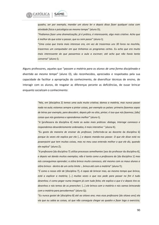 quadro, ser por exemplo, mandar um aluno ler e depois disso fazer qualquer coisa com
atividade física e psicológica ao mesmo tempo” (aluno D);
“Podíamos fazer uma dramatização; já é prático, é interessante, algo mais criativo. Acho que
é melhor do que estar a passar, que eu nem passo” (aluno I);
“Uma coisa que traria mais interesse era, em vez de trazermos uns 30 livros na mochila,
trazermos um computador em que tínhamos os programas certos. Eu acho que era muito
mais interessante do que passarmos a aula a escrever; até acho que não havia tanta
conversa” (aluno I);

Alguns professores, aqueles que “passam a matéria para os alunos de uma forma disciplinada e
divertida ao mesmo tempo” (aluno O), são reconhecidos, apreciados e respeitados pela sua
capacidade de facilitar a apropriação do conhecimento, de diversificar técnicas de ensino, de
interagir com os alunos, de resgatar as diferenças perante as deficiências, de ousar brincar
enquanto socializam o conhecimento:

“Nós, em [disciplina 2] temos uma aula muito criativa; damos a matéria, mas nunca passei
nada na aula; estamos sempre a pintar coisas, por exemplo os países: primeiro fazemos sopas
de letras por exemplo, para descobrir, depois pôr no sítio, pintar; é isso que nós fazemos; [são]
coisas que nós gostamos e aprendemos melhor” (aluno I);
“A [professora da disciplina 4] mete as aulas mais práticas: dialoga, Interage connosco e
respondemos desordeiramente ordenados; é mais interativo “ (aluna K);
“Eu gosto da maneira de ensinar do professor, [referindo-se ao docente da disciplina 6]
porque às vezes ele explica por ele […] e depois manda-nos passar. O que ele disse está no
powerpoint que tem muitas coisas, mas no meu caso entendo melhor o que ele diz, quando
ele explica” (aluno Z);
“A professora [da disciplina 7] utiliza processos semelhantes [aos do professor da disciplina 6],
e depois vai dando muitos exemplos; não é tanto como a professora da [da disciplina 1] mas
nós conseguimos aprender; a stôra brinca muito connosco, até mesmo com os maus alunos a
stôra brinca - dentro de um certo limite -, brinca até com a matéria” (aluna Y);
“É como o nosso stôr de [disciplina 7], é capaz de brincar mas, ao mesmo tempo que brinca,
está a explicar a matéria; […] muitas vezes o que nos pede para passar no fim é tudo
desenhos; é como pegar numa imagem já com tudo feito; ele explica o que é e depois tira os
desenhos e nós temos de os preencher; […] ele brinca com a matéria e nós vamos brincando
com a matéria para percebermos” (aluno Q);
“Eu nunca gostei de [disciplina 8] até ao oitavo ano; mas essa professora [do oitavo ano] ela
via que eu sabia as coisas, só que não conseguia chegar ao quadro e fazer logo o exercício;

90

 
