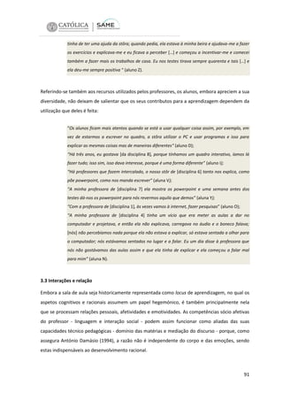 tinha de ter uma ajuda da stôra; quando pedia, ela estava à minha beira e ajudava-me a fazer
os exercícios e explicava-me e eu ficava a perceber […] e começou a incentivar-me e comecei
também a fazer mais os trabalhos de casa. Eu nos testes tirava sempre quarenta e tais […] e
ela deu-me sempre positiva “ (aluno Z).

Referindo-se também aos recursos utilizados pelos professores, os alunos, embora apreciem a sua
diversidade, não deixam de salientar que os seus contributos para a aprendizagem dependem da
utilização que deles é feita:
“Os alunos ficam mais atentos quando se está a usar qualquer coisa assim, por exemplo, em
vez de estarmos a escrever no quadro, a stôra utilizar o PC e usar programas e isso para
explicar as mesmas coisas mas de maneiras diferentes“ (aluno D);
“Há três anos, eu gostava [da disciplina 8], porque tínhamos um quadro interativo, íamos lá
fazer tudo; isso sim, isso dava interesse, porque é uma forma diferente” (aluno I);
“Há professores que fazem intercalado, o nosso stôr de [disciplina 6] tanto nos explica, como
põe powerpoint, como nos manda escrever” (aluna V);
“A minha professora de [disciplina 7] ela mostra os powerpoint e uma semana antes dos
testes dá-nos os powerpoint para nós revermos aquilo que demos” (aluna Y);
“Com a professora de [disciplina 1], às vezes vamos à internet, fazer pesquisas” (aluno O);
“A minha professora de [disciplina 4] tinha um vício que era meter as aulas a dar no
computador e projetava, e então ela não explicava, carregava no áudio e o boneco falava;
[nós] não percebíamos nada porque ela não estava a explicar, só estava sentada a olhar para
o computador; nós estávamos sentados no lugar e a falar. Eu um dia disse à professora que
nós não gostávamos das aulas assim e que ela tinha de explicar e ela começou a falar mal
para mim” (aluna N).

3.3 Interações e relação
Embora a sala de aula seja historicamente representada como locus de aprendizagem, no qual os
aspetos cognitivos e racionais assumem um papel hegemónico, é também principalmente nela
que se processam relações pessoais, afetividades e emotividades. As competências sócio afetivas
do professor - linguagem e interação social - podem assim funcionar como aliadas das suas
capacidades técnico pedagógicas - domínio das matérias e mediação do discurso - porque, como
assegura António Damásio (1994), a razão não é independente do corpo e das emoções, sendo
estas indispensáveis ao desenvolvimento racional.

91

 