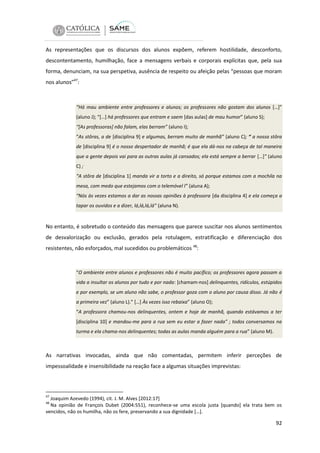As representações que os discursos dos alunos expõem, referem hostilidade, desconforto,
descontentamento, humilhação, face a mensagens verbais e corporais explícitas que, pela sua
forma, denunciam, na sua perspetiva, ausência de respeito ou afeição pelas “pessoas que moram
nos alunos”47:

“Há mau ambiente entre professores e alunos; os professores não gostam dos alunos […]”
(aluno J); “[…] há professores que entram e saem [das aulas] de mau humor” (aluno S);
“[As professoras] não falam, elas berram” (aluno I);
“As stôras, a de [disciplina 9] e algumas, berram muito de manhã” (aluno C); “ a nossa stôra
de [disciplina 9] é o nosso despertador de manhã; é que ela dá-nos na cabeça de tal maneira
que a gente depois vai para as outras aulas já cansados; ela está sempre a berrar […]” (aluno
C) ;
“A stôra de [disciplina 1] manda vir a torto e a direito, só porque estamos com a mochila na
mesa, com medo que estejamos com o telemóvel l” (aluna A);
“Nós às vezes estamos a dar as nossas opiniões à professora [da disciplina 4] e ela começa a
tapar os ouvidos e a dizer, lá,lá,lá,lá” (aluna N).

No entanto, é sobretudo o conteúdo das mensagens que parece suscitar nos alunos sentimentos
de desvalorização ou exclusão, gerados pela rotulagem, estratificação e diferenciação dos
resistentes, não esforçados, mal sucedidos ou problemáticos 48:

“O ambiente entre alunos e professores não é muito pacífico; os professores agora passam a
vida a insultar os alunos por tudo e por nada: [chamam-nos] delinquentes, ridículos, estúpidos
e por exemplo, se um aluno não sabe, o professor goza com o aluno por causa disso. Já não é
a primeira vez” (aluno L).” […] Às vezes isso rebaixa” (aluno O);
“A professora chamou-nos delinquentes, ontem e hoje de manhã, quando estávamos a ter
[disciplina 10] e mandou-me para a rua sem eu estar a fazer nada” ; todos conversamos na
turma e ela chama-nos delinquentes; todas as aulas manda alguém para a rua” (aluno M).

As narrativas invocadas, ainda que não comentadas, permitem inferir perceções de
impessoalidade e insensibilidade na reação face a algumas situações imprevistas:

47

Joaquim Azevedo (1994), cit. J. M. Alves [2012:17]
Na opinião de François Dubet (2004:551), reconhece-se uma escola justa [quando] ela trata bem os
vencidos, não os humilha, não os fere, preservando a sua dignidade […].
48

92

 