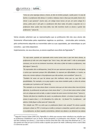 “Uma vez uma rapariga estava a chorar, já não me lembro porquê, e pediu para ir à casa de
banho e a professora não deixou ir e ainda a rebaixou mais e disse que ela podia chorar ali e
chorar o que quisesse”; [outra vez], um colega nosso torceu um pé, um outro colega lá o
calcou, pediu para ir pôr gelo e a professora não disse nada; ele pediu a segunda vez e a
professora disse: podes mas levas falta; Isso não incentiva muito os alunos a gostar dos
professores “ (aluno O).

Vários estudos salientam que as representações que os professores têm dos seus alunos são
fortemente influenciadas pelas expetativas negativas ou positivas, - construídas pelo contacto,
pelo conhecimento adquirido ou transmitido sobre as suas capacidades, por estereótipos ou pré
conceitos -, que neles depositam.
Implicitamente, nos seus discursos, os alunos espelham esse efeito de Pigmaleão 49:

“Eu vejo assim, quando um reprovado entra numa turma nova e que tem bons alunos, os
professores já vão com uma imagem tipo “este é mau, não sabe nada” e não se preocupam
connosco, em vez de nos tentarem incentivar; não estou a falar de todos os professores, mas
[de] alguns” (aluno Z);
“Os reprovados são os delinquentes, [mas] há uns que reprovam porque dá-lhes na real gana,
e outros que reprovam porque têm dificuldades. Eu reprovei por dificuldades, e é assim, eu
estou-me a tentar esforçar e há professores que não aceitam, nem acreditam” (aluna U);
“Também há vezes em que há alunos que têm melhores notas que eu, que têm mais
possibilidades. Por exemplo, se eu peço ajuda e esse aluno também pede, a stôra de certeza
vai acabar por ir primeiro a ele” (aluno Q);
“Por exemplo se um mau aluno disser a mesma coisa que um bom aluno disse mas de forma
diferente, [a professora] vai pelo que o bom aluno disse”. […] Se um bom aluno estiver a falar
com um colega que está ao lado, a culpa é sempre do outro nunca é do bom aluno ” (aluno J);
“Dantes não fazia [os trabalhos de casa] e os professores diziam:- já estava à espera disso, já
estava à espera disso. […]. Em [disciplina 4] a stôra diz: - Q, fizeste? Fiz. A professora: - até
admira. Então fiquei a olhar para ela” (aluno Q);
“Em relação aos TPC’s eu acho que os professores fazem mal, porquê? Os alunos quando
começam a fazer os TPC`s é sinal que se estão a começar a empenhar, querem subir as notas,
e os professores, ao fazer aqueles comentários, deitam-nos abaixo e ao deitarem-nos abaixo
49

Segundo François Dubet (1997:231), Pigmalião é o efeito que assume maior relevância nas relações que
os professores estabelecem com os alunos. Nesta perspetiva, os professores mais eficazes “ são aqueles
que têm confiança nos alunos, […] que veem os alunos como eles são e não como eles deveriam ser, […] os
que partem do nível em que os alunos estão e aqueles que param de medir a diferença entre o aluno ideal
e o aluno da sua sala”.

93

 