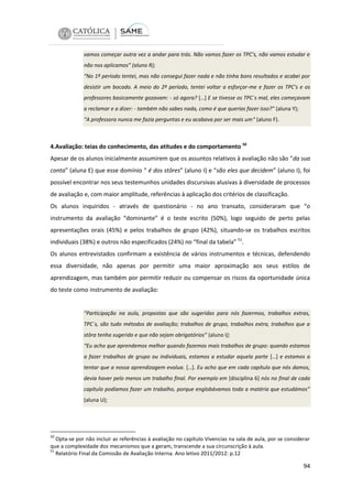 vamos começar outra vez a andar para trás. Não vamos fazer os TPC’s, não vamos estudar e
não nos aplicamos” (aluno R);
“No 1º período tentei, mas não consegui fazer nada e não tinha bons resultados e acabei por
desistir um bocado. A meio do 2º período, tentei voltar a esforçar-me e fazer os TPC’s e os
professores basicamente gozavam: - só agora? […] E se tivesse os TPC`s mal, eles começavam
a reclamar e a dizer: - também não sabes nada, como é que querias fazer isso?” (aluna Y);
“A professora nunca me fazia perguntas e eu acabava por ser mais um“ (aluno F).

4.Avaliação: teias do conhecimento, das atitudes e do comportamento 50
Apesar de os alunos inicialmente assumirem que os assuntos relativos à avaliação não são “da sua
conta” (aluna E) que esse domínio “ é dos stôres” (aluno I) e “são eles que decidem” (aluno I), foi
possível encontrar nos seus testemunhos unidades discursivas alusivas à diversidade de processos
de avaliação e, com maior amplitude, referências à aplicação dos critérios de classificação.
Os alunos inquiridos - através de questionário - no ano transato, consideraram que “o
instrumento da avaliação “dominante” é o teste escrito (50%), logo seguido de perto pelas
apresentações orais (45%) e pelos trabalhos de grupo (42%), situando-se os trabalhos escritos
individuais (38%) e outros não especificados (24%) no “final da tabela” 51.
Os alunos entrevistados confirmam a existência de vários instrumentos e técnicas, defendendo
essa diversidade, não apenas por permitir uma maior aproximação aos seus estilos de
aprendizagem, mas também por permitir reduzir ou compensar os riscos da oportunidade única
do teste como instrumento de avaliação:

“Participação na aula, propostas que são sugeridas para nós fazermos, trabalhos extras,
TPC´s, são tudo métodos de avaliação; trabalhos de grupo, trabalhos extra, trabalhos que a
stôra tenha sugerido e que não sejam obrigatórios” (aluno I);
“Eu acho que aprendemos melhor quando fazemos mais trabalhos de grupo: quando estamos
a fazer trabalhos de grupo ou individuais, estamos a estudar aquela parte […] e estamos a
tentar que a nossa aprendizagem evolua. […]. Eu acho que em cada capítulo que nós damos,
devia haver pelo menos um trabalho final. Por exemplo em [disciplina 6] nós no final de cada
capítulo podíamos fazer um trabalho, porque englobávamos toda a matéria que estudámos”
(aluna U);

50

Opta-se por não incluir as referências à avaliação no capítulo Vivencias na sala de aula, por se considerar
que a complexidade dos mecanismos que a geram, transcende a sua circunscrição à aula.
51
Relatório Final da Comissão de Avaliação Interna. Ano letivo 2011/2012: p.12

94

 