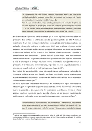 “Na escola de cima [EB 2/3 D. Pedro I] era assim: tínhamos um teste […] que tinha corrido
mal, fazíamos trabalhos para subir a nota. Estes [professores] não, com estes não é assim,
tens positiva baixa e nega baixa: [nível] dois” (aluno Q);
“Tem de haver mais benefícios porque os testes podem correr mal; em muitas disciplinas não
são dadas [hipóteses de recuperação], noutras não. Com mini - fichas conseguimos recuperar
[…]; eu tive uma má nota a [disciplina 8] e se a stôra tivesse dado uma mini - ficha com a
mesma matéria se calhar conseguia recuperar a nota muito má que tive” (aluno J).

No relatório da CAI supracitado, refere-se também que os alunos inquiridos afirmam que 99% dos
professores dá a conhecer os critérios de avaliação, que são respeitados por 98%. A diferença
insignificante de um mero ponto percentual entre a enunciação dos critérios de avaliação e a sua
aplicação, não permite conjeturar e muito menos inferir que os alunos a tenham querido
expressar. Nas entrevistas, também apenas uma aluna (U) menciona que, tendo questionado a
professora da disciplina 3 sobre o peso da nota do teste, obteve uma resposta categórica e,
aparentemente, não questionável: - “quanto vale sou eu que decido”. Este posicionamento
admite considerar que a fixação de critérios racionais que aparecem como objetivos, não aliviam
o peso da ancoragem da avaliação no poder, como a conclusão da aluna permite intuir: “ [a
professora] dá as notas como bem lhe apetece, porque para nós pode ser positivo conforme os
critérios, mas para ela pode não ter nada a ver, porque é ela que decide”.
Se a maioria dos alunos inquiridos revela a transparência dos professores na explicitação dos
critérios de avaliação, grande parte daqueles que foram entrevistados assume uma postura de
grande perplexidade - no mínimo -, face ao que percecionam como sentidos plurais e por vezes
contraditórios na sua aplicação. 52
Os alunos reconhecem a flexibilidade na atribuição das classificações de alguns professores que
não se refugiam na legitimidade e aparente objetividade dos cálculos matemáticos, valorizando o
esforço e apostando no desenvolvimento dos processos de aprendizagem, através do reforço
positivo; ressalvam, no entanto, aqueles que não o fazem, seja por deterem expetativas não
suficientemente confirmadas ou por receio de incutir nos alunos um excesso de confiança”:

“Alguns [professores] perguntam se nós precisamos da nota […] e perguntam quantas negas
temos; se tivermos muitas, já não vale a pena eles darem a ajudinha; mas depende, não é um
aluno de um que vai conseguir o três. Por exemplo, é daqueles alunos que trabalha na aula e

52

Note-se que nos questionários aplicados recentemente (julho de 2013) pela CAI, embora em número não
muito expressivo (8%),os professores consideraram que a variável “diferenciação na aplicação de critérios
de avaliação” tem peso nas classificações dos alunos.

95

 