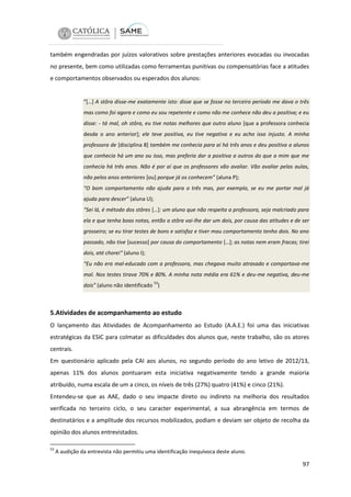 também engendradas por juízos valorativos sobre prestações anteriores evocadas ou invocadas
no presente, bem como utilizadas como ferramentas punitivas ou compensatórias face a atitudes
e comportamentos observados ou esperados dos alunos:

“[…] A stôra disse-me exatamente isto: disse que se fosse no terceiro período me dava o três
mas como foi agora e como eu sou repetente e como não me conhece não deu a positiva; e eu
disse: - tá mal, oh stôra, eu tive notas melhores que outro aluno [que a professora conhecia
desde o ano anterior]; ele teve positiva, eu tive negativa e eu acho isso injusto. A minha
professora de [disciplina 8] também me conhecia para aí há três anos e deu positiva a alunos
que conhecia há um ano ou isso, mas preferia dar a positiva a outros do que a mim que me
conhecia há três anos. Não é por aí que os professores vão avaliar. Vão avaliar pelas aulas,
não pelos anos anteriores [ou] porque já os conhecem” (aluna P);
“O bom comportamento não ajuda para o três mas, por exemplo, se eu me portar mal já
ajuda para descer” (aluna U);
“Sei lá, é método dos stôres […]: um aluno que não respeita a professora, seja malcriado para
ela e que tenha boas notas, então a stôra vai-lhe dar um dois, por causa das atitudes e de ser
grosseiro; se eu tirar testes de bons e satisfaz e tiver mau comportamento tenho dois. No ano
passado, não tive [sucesso] por causa do comportamento […]; as notas nem eram fracas; tirei
dois, até chorei“ (aluno I);
“Eu não era mal-educado com a professora, mas chegava muito atrasado e comportava-me
mal. Nos testes tirava 70% e 80%. A minha nota média era 61% e deu-me negativa, deu-me
53

dois” (aluno não identificado )

5.Atividades de acompanhamento ao estudo
O lançamento das Atividades de Acompanhamento ao Estudo (A.A.E.) foi uma das iniciativas
estratégicas da ESIC para colmatar as dificuldades dos alunos que, neste trabalho, são os atores
centrais.
Em questionário aplicado pela CAI aos alunos, no segundo período do ano letivo de 2012/13,
apenas 11% dos alunos pontuaram esta iniciativa negativamente tendo a grande maioria
atribuído, numa escala de um a cinco, os níveis de três (27%) quatro (41%) e cinco (21%).
Entendeu-se que as AAE, dado o seu impacte direto ou indireto na melhoria dos resultados
verificada no terceiro ciclo, o seu caracter experimental, a sua abrangência em termos de
destinatários e a amplitude dos recursos mobilizados, podiam e deviam ser objeto de recolha da
opinião dos alunos entrevistados.
53

A audição da entrevista não permitiu uma identificação inequívoca deste aluno.

97

 