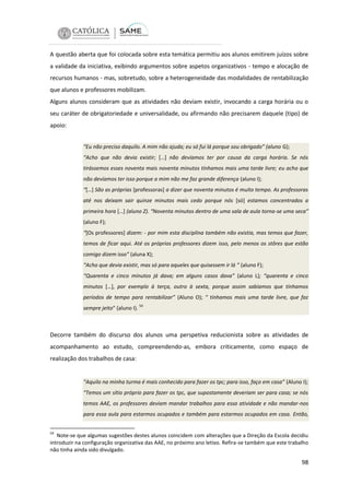 A questão aberta que foi colocada sobre esta temática permitiu aos alunos emitirem juízos sobre
a validade da iniciativa, exibindo argumentos sobre aspetos organizativos - tempo e alocação de
recursos humanos - mas, sobretudo, sobre a heterogeneidade das modalidades de rentabilização
que alunos e professores mobilizam.
Alguns alunos consideram que as atividades não deviam existir, invocando a carga horária ou o
seu caráter de obrigatoriedade e universalidade, ou afirmando não precisarem daquele (tipo) de
apoio:
“Eu não preciso daquilo. A mim não ajuda; eu só fui lá porque sou obrigado” (aluno G);
“Acho que não devia existir; […] não devíamos ter por causa da carga horária. Se nós
tirássemos esses noventa mais noventa minutos tínhamos mais uma tarde livre; eu acho que
não devíamos ter isso porque a mim não me faz grande diferença (aluno I);
“[…] São as próprias [professoras] a dizer que noventa minutos é muito tempo. As professoras
até nos deixam sair quinze minutos mais cedo porque nós [só] estamos concentrados a
primeira hora […] (aluno Z). “Noventa minutos dentro de uma sala de aula torna-se uma seca”
(aluno F);
“[Os professores] dizem: - por mim esta disciplina também não existia, mas temos que fazer,
temos de ficar aqui. Até os próprios professores dizem isso, pelo menos os stôres que estão
comigo dizem isso” (aluna X);
“Acho que devia existir, mas só para aqueles que quisessem ir lá “ (aluno F);
“Quarenta e cinco minutos já dava; em alguns casos dava” (aluno L); “quarenta e cinco
minutos […], por exemplo à terça, outro à sexta, porque assim sabíamos que tínhamos
períodos de tempo para rentabilizar” (Aluno O); “ tínhamos mais uma tarde livre, que faz
sempre jeito” (aluno I).

54

Decorre também do discurso dos alunos uma perspetiva reducionista sobre as atividades de
acompanhamento ao estudo, compreendendo-as, embora criticamente, como espaço de
realização dos trabalhos de casa:

“Aquilo na minha turma é mais conhecido para fazer os tpc; para isso, faço em casa” (Aluno I);
“Temos um sítio próprio para fazer os tpc, que supostamente deveriam ser para casa; se nós
temos AAE, os professores deviam mandar trabalhos para essa atividade e não mandar-nos
para essa aula para estarmos ocupados e também para estarmos ocupados em casa. Então,
54

Note-se que algumas sugestões destes alunos coincidem com alterações que a Direção da Escola decidiu
introduzir na configuração organizativa das AAE, no próximo ano letivo. Refira-se também que este trabalho
não tinha ainda sido divulgado.

98

 