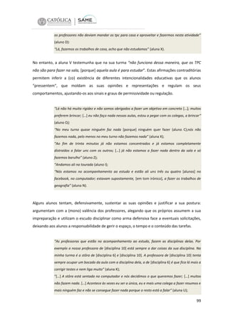 os professores não deviam mandar os tpc para casa e aproveitar e fazermos nesta atividade”
(aluno D):
“Lá, fazemos os trabalhos de casa, acho que não estudamos” (aluna X).

No entanto, a aluna V testemunha que na sua turma “não funciona dessa maneira, que os TPC
não são para fazer na sala, [porque] aquela aula é para estudar”. Estas afirmações contraditórias
permitem inferir a (co) existência de diferentes intencionalidades educativas que os alunos
“pressentem”, que moldam as suas opiniões e representações e regulam os seus
comportamentos, ajustando-os aos sinais e graus de permissividade ou regulação.

“Lá não há muita rigidez e não somos obrigados a fazer um objetivo em concreto […]; muitos
preferem brincar; […] eu não faço nada nessas aulas, estou a pegar com os colegas, a brincar“
(aluno O);
“No meu turno quase ninguém faz nada [porque] ninguém quer fazer (aluno C);nós não
fazemos nada, pelo menos no meu turno não fazemos nada” (aluna X);
“Ao fim de trinta minutos já não estamos concentrados e já estamos completamente
distraídos a falar uns com os outros; […] já não estamos a fazer nada dentro da sala e só
fazemos barulho” (aluno Z);
“Andamos ali na tourada (aluno I);
“Nós estamos no acompanhamento ao estudo e estão ali uns três ou quatro [alunos] no
facebook, no computador; estavam supostamente, [em tom irónico], a fazer os trabalhos de
geografia” (aluna N).

Alguns alunos tentam, defensivamente, sustentar as suas opiniões e justificar a sua postura:
argumentam com a (mono) valência dos professores, alegando que os próprios assumem a sua
impreparação e utilizam o escudo disciplinar como arma defensiva face a eventuais solicitações,
deixando aos alunos a responsabilidade de gerir o espaço, o tempo e o conteúdo das tarefas.

“As professoras que estão no acompanhamento ao estudo, fazem as disciplinas delas. Por
exemplo a nossa professora de [disciplina 10] está sempre a dar coisas da sua disciplina. Na
minha turma é a stôra de [disciplina 6] e [disciplina 10]. A professora de [disciplina 10] tenta
sempre ocupar um bocado da aula com a disciplina dela, a de [disciplina 6] é que fica lá mais a
corrigir testes e nem liga muito” (aluna K);
“[…] A stôra está sentada no computador e nós decidimos o que queremos fazer; […] muitos
não fazem nada. […] Acontece às vezes eu ser a única, eu e mais uma colega a fazer resumos e
mais ninguém faz e não se consegue fazer nada porque o resto está a falar” (aluna U);

99

 