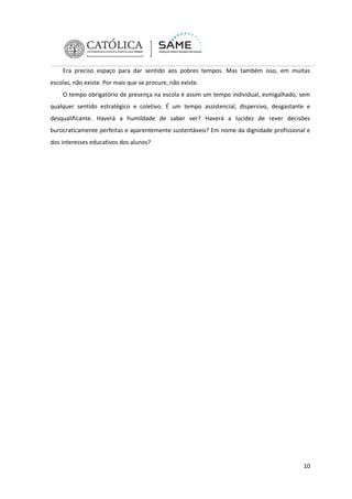 Era preciso espaço para dar sentido aos pobres tempos. Mas também isso, em muitas
escolas, não existe. Por mais que se procure, não existe.
O tempo obrigatório de presença na escola é assim um tempo individual, esmigalhado, sem
qualquer sentido estratégico e coletivo. É um tempo assistencial, dispersivo, desgastante e
desqualificante. Haverá a humildade de saber ver? Haverá a lucidez de rever decisões
burocraticamente perfeitas e aparentemente sustentáveis? Em nome da dignidade profissional e
dos interesses educativos dos alunos?

10

 