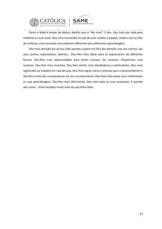Como o Natal é tempo de dádiva, decidiu que ia “dar mais”. E deu. Deu tudo por tudo para
melhorar as suas aulas. Deu uma reviravolta na sala de aula: mudou o espaço, acabou com as filas
de carteiras, criou recantos com materiais diferentes para diferentes aprendizagens.
Deu mais atenção aos alunos (não aqueles a quem era fácil dar atenção, mas aos outros), aos
seus sonhos, expectativas, talentos… Deu-lhes mais ideias para se expressarem de diferentes
formas. Deu-lhes mais oportunidades para terem sucesso. Ou sucessos. Pequeninos, mas
sucessos. Deu-lhes mais incentivo. Deu-lhes tarefas mais desafiadoras e estimulantes. Deu mais
significado ao trabalho em sala de aula. Deu-lhes regras claras e precisas para o desenvolverem e
deu-lhes conta das consequências do seu incumprimento. Deu-lhes mais pistas para melhorarem
as suas aprendizagens. Deu-lhes mais alternativas. Deu mais valor às suas conquistas. E quando
deu conta... tinha recebido muito mais do que tinha dado.

13

 