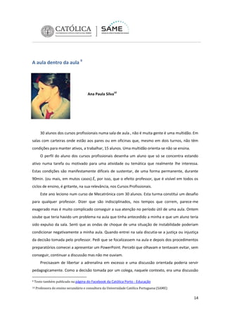 A aula dentro da aula 9

Ana Paula Silva10

30 alunos dos cursos profissionais numa sala de aula , não é muita gente é uma multidão. Em
salas com carteiras onde estão aos pares ou em oficinas que, mesmo em dois turnos, não têm
condições para manter ativos, a trabalhar, 15 alunos. Uma multidão orienta-se não se ensina.
O perfil do aluno dos cursos profissionais desenha um aluno que só se concentra estando
ativo numa tarefa ou motivado para uma atividade ou temática que realmente lhe interessa.
Estas condições são manifestamente difíceis de sustentar, de uma forma permanente, durante
90min. (ou mais, em mutos casos).É, por isso, que o efeito professor, que é visível em todos os
ciclos de ensino, é gritante, na sua relevância, nos Cursos Profissionais.
Este ano leciono num curso de Mecatrónica com 30 alunos. Esta turma constitui um desafio
para qualquer professor. Dizer que são indisciplinados, nos tempos que correm, parece-me
exagerado mas é muito complicado conseguir a sua atenção no período útil de uma aula. Ontem
soube que teria havido um problema na aula que tinha antecedido a minha e que um aluno teria
sido expulso da sala. Senti que as ondas de choque de uma situação de instabilidade poderiam
condicionar negativamente a minha aula. Quando entrei na sala discutia-se a justiça ou injustiça
da decisão tomada pelo professor. Pedi que se focalizassem na aula e depois dos procedimentos
preparatórios comecei a apresentar um PowerPoint. Percebi que olhavam e tentavam evitar, sem
conseguir, continuar a discussão mas não me ouviam.
Precisavam de libertar a adrenalina em excesso e uma discussão orientada poderia servir
pedagogicamente. Como a decisão tomada por um colega, naquele contexto, era uma discussão
9

Texto também publicado na página do Facebook da Católica Porto - Educação

10

Professora do ensino secundário e consultora da Universidade Católica Portuguesa (SAME)

14

 