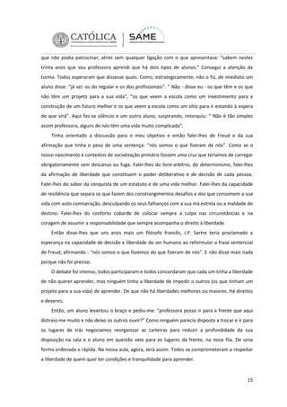 que não podia patrocinar, atirei sem qualquer ligação com o que apresentava: “sabem nestes
trinta anos que sou professora aprendi que há dois tipos de alunos.” Consegui a atenção da
turma. Todos esperaram que dissesse quais. Como, estrategicamente, não o fiz, de imediato um
aluno disse: “já sei: os do regular e os dos profissionais”. “ Não - disse eu - os que têm e os que
não têm um projeto para a sua vida”, “os que veem a escola como um investimento para a
construção de um futuro melhor e os que veem a escola como um sítio para ir estando à espera
do que virá”. Aqui fez-se silêncio e um outro aluno, suspirando, retorquiu: “ Não é tão simples
assim professora, alguns de nós têm uma vida muito complicada”.
Tinha orientado a discussão para o meu objetivo e então falei-lhes de Freud e da sua
afirmação que tinha o peso de uma sentença: “nós somos o que fizeram de nós”. Como se o
nosso nascimento e contextos de socialização primária fossem uma cruz que teríamos de carregar
obrigatoriamente sem descanso ou fuga. Falei-lhes do livre-arbítrio, do determinismo, falei-lhes
da afirmação de liberdade que constituem o poder deliberativo e de decisão de cada pessoa.
Falei-lhes do sabor da conquista de um estatuto e de uma vida melhor. Falei-lhes da capacidade
de resiliência que separa os que fazem dos constrangimentos desafios e dos que consomem a sua
vida com auto comiseração, desculpando os seus falhanços com a sua má estrela ou a maldade do
destino. Falei-lhes do conforto cobarde de colocar sempre a culpa nas circunstâncias e na
coragem de assumir a responsabilidade que sempre acompanha o direito à liberdade.
Então disse-lhes que uns anos mais um filósofo francês, J.P. Sartre teria proclamado a
esperança na capacidade de decisão e liberdade do ser humano ao reformular a frase sentencial
de Freud, afirmando : “nós somos o que fazemos do que fizeram de nós”. E não disse mais nada
porque não foi preciso.
O debate foi intenso, todos participaram e todos concordaram que cada um tinha a liberdade
de não querer aprender, mas ninguém tinha a liberdade de impedir o outros (os que tinham um
projeto para a sua vida) de aprender. De que não há liberdades melhores ou maiores. Há direitos
e deveres.
Então, um aluno levantou o braço e pediu-me: “professora posso ir para a frente que aqui
distraio-me muito e não deixo os outros ouvir?” Como ninguém parecia disposto a trocar e ir para
os lugares de trás negociamos reorganizar as carteiras para reduzir a profundidade da sua
disposição na sala e o aluno em questão veio para os lugares da frente, na nova fila. De uma
forma ordenada e rápida. Na nossa aula, agora, será assim. Todos se comprometeram a respeitar
a liberdade de quem quer ter condições e tranquilidade para aprender.

15

 