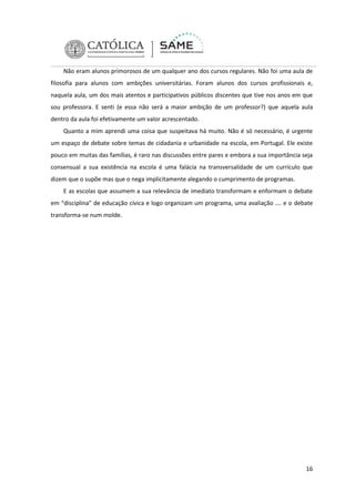 Não eram alunos primorosos de um qualquer ano dos cursos regulares. Não foi uma aula de
filosofia para alunos com ambições universitárias. Foram alunos dos cursos profissionais e,
naquela aula, um dos mais atentos e participativos públicos discentes que tive nos anos em que
sou professora. E senti (e essa não será a maior ambição de um professor?) que aquela aula
dentro da aula foi efetivamente um valor acrescentado.
Quanto a mim aprendi uma coisa que suspeitava há muito. Não é só necessário, é urgente
um espaço de debate sobre temas de cidadania e urbanidade na escola, em Portugal. Ele existe
pouco em muitas das famílias, é raro nas discussões entre pares e embora a sua importância seja
consensual a sua existência na escola é uma falácia na transversalidade de um currículo que
dizem que o supõe mas que o nega implicitamente alegando o cumprimento de programas.
E as escolas que assumem a sua relevância de imediato transformam e enformam o debate
em “disciplina” de educação cívica e logo organizam um programa, uma avaliação …. e o debate
transforma-se num molde.

16

 