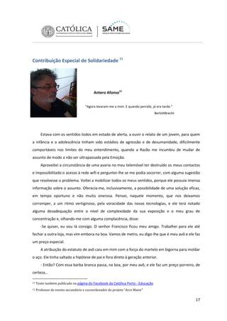 Contribuição Especial de Solidariedade 11

Antero Afonso12
“Agora levaram-me a mim. E quando percebi, já era tarde.”
BertoltBrecht

Estava com os sentidos todos em estado de alerta, a ouvir o relato de um jovem, para quem
a infância e a adolescência tinham sido estádios de agressão e de desumanidade, dificilmente
comportáveis nos limites do meu entendimento, quando a Razão me incumbiu de mudar de
assunto de modo a não ser ultrapassada pela Emoção.
Aproveitei a circunstância de uma avaria no meu telemóvel ter destruído os meus contactos
e impossibilitado o acesso à rede wifi e perguntei-lhe se me podia socorrer, com alguma sugestão
que resolvesse o problema. Voltei a mobilizar todos os meus sentidos, porque ele possuía imensa
informação sobre o assunto. Oferecia-me, inclusivamente, a possibilidade de uma solução eficaz,
em tempo oportuno e não muito onerosa. Pensei, naquele momento, que nos deixamos
corromper, a um ritmo vertiginoso, pela voracidade das novas tecnologias, e ele terá notado
alguma desadequação entre o nível de complexidade da sua exposição e o meu grau de
concentração e, olhando-me com alguma complacência, disse:
-Se quiser, eu vou lá consigo. O senhor Francisco ficou meu amigo. Trabalhei para ele até
fechar a outra loja, mas vim embora na boa. Vamos de metro, eu digo-lhe que é meu avô e ele faz
um preço especial.
A atribuição do estatuto de avô caiu em mim com a força do martelo em bigorna para moldar
o aço. Ele tinha saltado a hipótese de pai e fora direto à geração anterior.
- Então? Com essa barba branca passa, na boa, por meu avô, e ele faz um preço porreiro, de
certeza…
11

Texto também publicado na página do Facebook da Católica Porto - Educação

12

Professor do ensino secundário e cocoordenador do projeto “Arco Maior”

17

 