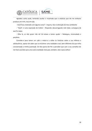 Agradeci como pude, tentando ocultar o incómodo que o estatuto que ele me atribuíra
produziu em mim, mas em vão.
- Você ficou chateado com alguma coisa? – Inquiriu, face à alteração do meu semblante
- “Você”, é uma expressão de trolha! – Respondi, descarregando nele toda a amargura de
que fui capaz.
- Olhe lá, se não quiser não vá! Só estava a tentar ajudar – Redarguiu, incomodado e
perplexo.
Convidei-o para tomar um café e induzi-o a voltar às histórias sobre a sua infância e
adolescência, apesar de saber que ia encontrar uma realidade cruel, bem diferente da que tinha
caracterizado a minha juventude. Só não queria dar-lhe a perceber que com o seu conselho ele
me fizera acordar para uma outra realidade: Este país, também, não é para velhos!

18

 