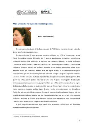 Mais uma acha na fogueira da escola pública

Maria Manuela Pinto13

Os acontecimentos do dia 18 de Dezembro, dia da PACC da má memória, tiveram o condão
de me fazer lembrar outros tempos.
Era eu menina de 12 anos, a estrear o ensino unificado, em 1976, e frequentava a actual
Escola Secundária Carolina Michaelis. No 7º ano de escolaridade, tínhamos a disciplina de
Trabalhos Oficinais que substituíra a disciplina de Trabalhos Manuais. A minha professora
chamava-se Helena, tinha o cabelo louro e curto e era bastante jovem. Em época conturbada e
repleta de inovação, decidiu ela, fervorosa militante de um partido denominado MRPP, que a
devíamos tratar por “camarada Helena” e se, em algum de nós, se vislumbrasse um traço de
reaccionarismo que nos levasse a dirigirmo-nos a ela com a vulgar e burguesa expressão “Setôra”,
seríamos punidos com uma multa de alguns tostões a depositar nos cofres do seu partido. Ora,
quem não achou grande piada à inovação foi uma série de pais e encarregados de educação,
entre os quais se contavam os meus, que pretendiam que a filha continuasse a cultivar as regras
da boa educação burguesa e se soubesse dirigir a um professor, figura tutelar e merecedora do
maior respeito. A inovação acabou depois de uma reunião entre alguns pais e a direcção da
Escola. Ou seja, por considerarem que a fórmula de tratamento adoptada pela docente não era
propícia à manutenção do respeito que por ela os alunos tinham que ter, os pais exigiram que a
professora aceitasse a fórmula de tratamento, mesmo que reaccionária, que, na sua óptica,
condizia com o seu estatuto e lhe garantia o respeito dos alunos.
E quão longe nos encontramos, hoje, desta visão do mundo e do estatuto das profissões,
nomeadamente da profissão docente.

13

Diretora do Agrupamento de Escolas Infante D. Henrique

19

 