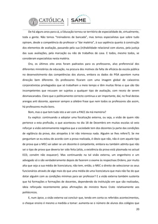 De há alguns anos para cá, a Educação tornou-se território de especialidade de, virtualmente,
toda a gente. Não temos “treinadores de bancada”, mas temos especialistas que sobre tudo
opinam, desde a competência do professor a “dar matéria”, à sua sapiência quanto à construção
dos elementos de avaliação, passando pela sua (in)habilidade relacional com alunos, pela justiça
das suas avaliações, pela marcação ou não de trabalhos de casa. E todos, mesmo todos, se
consideram especialistas nesta matéria.
Ora, os últimos oito anos foram padrastos para os professores, alvo preferencial dos
diferentes ministérios da educação, na procura dos motivos da falta de eficácia da escola pública
no desenvolvimento das competências dos alunos, embora os dados do PISA apontem numa
direcção bem diferente. Os professores ficaram com uma imagem global de calaceiros
corporativistas privilegiados que só trabalham a meio tempo e têm muitas férias e que são tão
incompetentes que recusam ser sujeitos a qualquer tipo de avaliação, com receio de serem
desmascarados. Claro que o politicamente correcto continua a ser importante, daí, no final destas
arengas anti docente, aparecer sempre a célebre frase que nem todos os professores são assim,
há professores muito bons.
Bom, mas o que tem tudo isto a ver com a PACC da má memória?
Eu explico: continuando a adoptar uma focalização externa, ou seja, a visão de quem não
pertence a esta profissão, o que aconteceu no dia 18 de Dezembro em muitas escolas só veio
reforçar a visão extremamente negativa que a sociedade tem dos docentes (a parte das condições
de vigilância da prova, dos atropelos à lei não interessa nada. Alguém se lhes refere?). Se me
perguntam se eu estou de acordo com a prova realizada, é óbvio que não, não é com aquele tipo
de prova que o MEC vai saber se um docente é competente, embora eu também admita que não
sei o tipo de prova que deveria ter sido feita (aliás, a existência da prova está plasmada no actual
ECD, convém não esquecer). Mas continuando na tal visão externa, um engenheiro e um
advogado só o são verdadeiramente depois de fazerem o exame às respectivas Ordens, por muito
alta que seja a sua média de licenciatura; não tem, então, o MEC o direito de seleccionar os seus
funcionários através de algo mais do que uma média de uma licenciatura que mais não faz do que
dotar alguém com as condições mínimas para ser professor? E a visão externa também sustenta
que há formações e formações de docentes, dependendo da instituição em que são realizadas,
ideia reforçada recentemente pelas afirmações do ministro Nuno Crato relativamente aos
politécnicos.
E, num ápice, a visão externa vai concluir que, tendo em conta os referidos acontecimentos,
o cheque ensino é mesmo a medida a tomar: aumenta-se o número de alunos dos colégios que
20

 