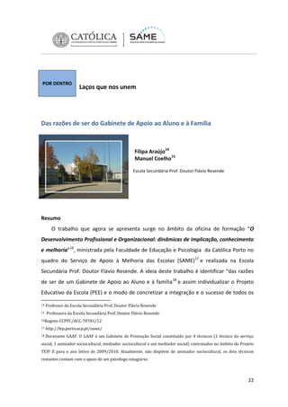 POR DENTRO

Laços que nos unem

Das razões de ser do Gabinete de Apoio ao Aluno e à Família

Filipa Araújo14
Manuel Coelho15
Escola Secundária Prof. Doutor Flávio Resende

Resumo
O trabalho que agora se apresenta surge no âmbito da oficina de formação “O
Desenvolvimento Profissional e Organizacional: dinâmicas de implicação, conhecimento
e melhoria”16, ministrada pela Faculdade de Educação e Psicologia da Católica Porto no
quadro do Serviço de Apoio à Melhoria das Escolas (SAME)17 e realizada na Escola
Secundária Prof. Doutor Flávio Resende. A ideia deste trabalho é identificar “das razões
de ser de um Gabinete de Apoio ao Aluno e à família 18 e assim individualizar o Projeto
Educativo da Escola (PEE) e o modo de concretizar a integração e o sucesso de todos os
14
15

Professor da Escola Secundária Prof. Doutor Flávio Resende
Professora da Escola Secundária Prof. Doutor Flávio Resende

16Registo

CCPFC/ACC-70781/12

17

http://fep.porto.ucp.pt/same/

18

Doravante GAAF. O GAAF é um Gabinete de Promoção Social constituído por 4 técnicos (1 técnico do serviço

social, 1 animador sociocultural, mediador sociocultural e um mediador social) contratados no âmbito do Projeto
TEIP II para o ano letivo de 2009/2010. Atualmente, não dispõem de animador sociocultural, os dois técnicos
restantes contam com o apoio de um psicólogo estagiário.

22

 