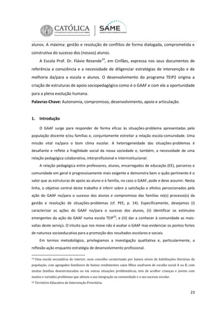alunos. A máxima: gestão e resolução de conflitos de forma dialogada, comprometida e
construtiva do sucesso dos (nossos) alunos.
A Escola Prof. Dr. Flávio Resende19, em Cinfães, expressa nos seus documentos de
referência a consciência e a necessidade de diligenciar estratégias de intervenção e de
melhoria da/para a escola e alunos. O desenvolvimento do programa TEIP2 origina a
criação de estruturas de apoio sociopedagógico como é o GAAF e com ele a oportunidade
para a plena evolução humana.
Palavras-Chave: Autonomia, compromisso, desenvolvimento, apoio e articulação.

1.

Introdução
O GAAF surge para responder de forma eficaz às situações-problema apresentadas pelo

população discente e/ou famílias e, conjuntamente estreitar a relação escola-comunidade. Uma
missão vital na/para o bom clima escolar. A heterogeneidade das situações-problemas é
desafiante e reflete a fragilidade social da nossa sociedade e, também, a necessidade de uma
relação pedagógica colaborativa, interprofissional e interinstitucional.
A relação pedagógica entre professores, alunos, encarregados de educação (EE), parceiros e
comunidade em geral é progressivamente mais exigente e demonstra bem o quão pertinente é o
valor que as estruturas de apoio ao aluno e à família, no caso o GAAF, pode e deve assumir. Nesta
linha, o objetivo central deste trabalho é inferir sobre a satisfação e efeitos percecionados pela
ação do GAAF no/para o sucesso dos alunos e compromisso das famílias no(s) processo(s) da
gestão e resolução de situações-problemas (cf. PEE, p. 14). Especificamente, desejamos (i)
caracterizar as ações do GAAF no/para o sucesso dos alunos, (ii) identificar os estímulos
emergentes da ação do GAAF numa escola TEIP20; e (iii) dar a conhecer à comunidade as maisvalias deste serviço. O intuito que nos move não é avaliar o GAAF mas evidenciar os pontos fortes
de natureza socioeducativa para a promoção dos resultados escolares e sociais.
Em termos metodológico, privilegiamos a investigação qualitativa e, particularmente, a
reflexão-ação enquanto estratégia de desenvolvimento profissional.
19

Uma escola secundária do interior, num concelho caraterizado por baixos níveis de habilitações literárias da

população, com agregados familiares de baixos rendimentos cujos filhos usufruem de escalão social A ou B, com
muitas famílias desestruturadas ou em outras situações problemáticas, tem de acolher crianças e jovens com
muitos e variados problemas que afetam a sua integração na comunidade e o seu sucesso escolar.
20

Território Educativo de Intervenção Prioritária

23

 