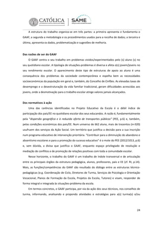 A estrutura do trabalho organiza-se em três partes: a primeira apresenta e fundamenta o
GAAF; a segunda a metodologia e os procedimentos usados para a recolha de dados; a terceira e
última, apresenta os dados, problematização e sugestões de melhoria.

Das razões de ser do GAAF
O GAAF centra o seu trabalho em problemas vividos/experimentados pelo (s) aluno (s) no
seu quotidiano escolar. A tipologia de situações-problemas é diversa e afeta o(s) jovem/jovens no
seu rendimento escolar. O aparecimento deste tipo de estruturas de apoio ao aluno é uma
consequência dos problemas da sociedade contemporânea e espelha bem as necessidades
socioeconómicas da população em geral e, também, do Concelho de Cinfães. As elevadas taxas de
desemprego e a desestruturação da vida familiar tradicional, geram dificuldades acrescidas aos
jovens, onde a desmotivação para o trabalho escolar atinge valores jamais alcançados.

Dos normativos à ação
Uma das carências identificadas no Projeto Educativo da Escola é o débil índice de
participação dos pais/EE no quotidiano escolar dos seus educandos. A razão é, fundamentalmente
pela “dispersão geográfica e à reduzida oferta de transportes públicos” (PEE, p.6) e, também,
pelas condições económicas dos pais/EE. Num universo de 662 aluno, mais de trezentos (n=320)
usufruem dos serviços da Ação Social. Um território que justifica a decisão para a sua inscrição
num programa educativo de intervenção prioritária. “Contribuir para a diminuição do abandono e
absentismo escolares e para a promoção do sucesso educativo” é o mote do PEE (2012/1013, p.6)
e, sem dúvida, a divisa que justifica o GAAF, enquanto espaço privilegiado de resolução e
mediação de conflitos e de promoção de relações positivas com toda a comunidade escolar.
Nesse horizonte, o trabalho do GAAF é um trabalho de índole transversal e de articulação
entre os principais órgãos da estrutura pedagógica, alunos, professores, pais e EE (cf. RI, p.14).
Mais, as funções/competências do GAAF são resultado do diálogo entre as estruturas técnicopedagógicas (e.g. Coordenação de Ciclo, Diretores de Turma, Serviços de Psicologia e Orientação
Vocacional, Planos de Formação da Escola, Projetos da Escola, Tutores) e visam, responder de
forma integral e integrada às situações-problema da escola.
Em termos concretos, o GAAF participa, por via da ação dos seus técnicos, nos conselhos de
turma, informando, analisando e propondo atividades e estratégias para a(s) turma(s) e/ou

24

 