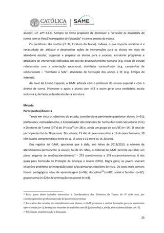 aluno(s) (cf. artº 63-p). Sempre no firme propósito de promover e “articular as atividades da
turma com os Pais/Encarregados de Educação” e com o projeto da escola.
Os preditores são muitos (cf. RI, Estatuto do Aluno), todavia, o que importa enfatizar é a
necessidade de: articular e desenvolver ações de intervenções para os alunos em risco de
abandono escolar; organizar a preparar os alunos para o sucesso; estruturar programas e
atividades de intervenção edificadas em prol do desenvolvimento humano (e.g. vistas de estudo
relacionadas com a orientação vocacional; atividades socioculturais (e.g. campanhas de
solidariedade – “Combate à Sida”; atividades de formação dos alunos e EE (e.g. Perigos da
Internet).
Ao nível do Ensino Especial, o GAAF articula com o professor do ensino especial e com o
diretor de turma. Promover o apoio a alunos com NEE e assim gerar uma verdadeira escola
inclusiva é, de facto, o desiderato desta estrutura.

Método
Participantes/Amostra
Tendo em vista os objetivos do estudo, considerou-se pertinente questionar alunos (n=31),
professores, nomeadamente, o Coordenador dos Diretores de Turma do Ensino Secundário (n=1)
e Diretores de Turma (DT’s) do 3º ciclo21 (n= 28) e, ainda um grupo de pais/EE (n= 19). O total de
participantes foi de 78 pessoas. Dos alunos, 15 são do sexo masculino e 16 do sexo feminino; 10
têm idades compreendidas entre os 12-15 anos e 21 entre os 16-20 anos.
Dos registos do GAAF, apuramos que à data, ano letivo de 2012/2013, o número de
atendimentos permanente (a alunos) foi de 65. Mais, o historial do GAAF permite perceber um
plano exigente de sessões/atendimento22 - 273 atendimentos e 178 encaminhamentos: 8 dos
quais para Comissão de Proteção de Crianças e Jovens (CPCJ). Regra geral, os jovens viveram
situações-problema de integração social e/ou percursos escolares de risco. Os casos mais comuns
foram: pedagógicos e/ou de aprendizagem (n=96); disciplinar23 (n=80); social e familiar (n=52);
grupo turma (n=22) e de orientação vocacional (n=44).

21

Fazia parte deste trabalho entrevistar a Coordenadora dos Diretores de Turma do 3º ciclo mas, por

constrangimentos profissionais não foi possível concretizar
22

Para além das sessões de entendimento aos alunos, o GAAF promove e realiza formação para os assistentes

operacionais (n=1); formação e reuniões de trabalho com EE (20 sessões) e, ainda, visitas domiciliárias (n=17).
23

Prevenção, monitorização e dissuasão.

25

 