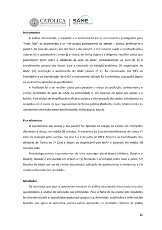 Instrumentos
A análise documental, o inquérito e a entrevista foram os instrumentos privilegiados para
“fazer falar” os documentos e os três grupos participantes no estudo – alunos, professores e
pais/EE. No caso dos alunos, dos diretores e dos pais/EE, o instrumento usado e construído pelos
autores foi o questionário (anexo 1) e visava, de forma objetiva e diligente, recolher dados que
permitissem aferir sobre a satisfação da ação do GAAF, nomeadamente ao nível do (i) o
envolvimento pessoal dos alunos para a resolução da situação-problema; (ii) organização do
GAAF; (iii) orientação e acolhimento do GAAF (Anexo nº 2). Ao coordenador dos DT’s do
Secundário e ao coordenador do GAAF o instrumento utlizado foi a entrevista, cujo guião seguiu
os parâmetros aplicados ao questionário.
A finalidade foi a de recolher dados para perceber o índice de satisfação, conhecimento e
efeitos percebidos da ação do GAAF na comunidade e, em especial, no apoio aos alunos e à
família. Para efeitos de simplificação e eficácia na/para a interpretação dos dados, sintetizamos as
respostas em 2 níveis: os que responderam de forma positiva (bastante, muito, totalmente) e os
apresentam uma visão menos positiva (nada, muito pouco, pouco).

Procedimentos
O questionário aos alunos e aos pais/EE foi aplicado no espaço da escola, em momentos
diferentes e durou, em média 90 minutos. A entrevista ao Coordenador/diretores de turma 3º
ciclo foi realizada pelos autores nos dias 1 e 2 de julho de 2013. Primeiro ao Coordenador dos
diretores de Turma do 3º Ciclo e depois ao responsável pelo GAAF e duraram, em média, 60
minutos cada.
Metodologicamente socorremo-nos de uma estratégia plural (Lessard-Hébert, Goyette e
Boutin), faseada e estruturada em ordem a: (1) formação e orientação entre maio e junho; (2)
Recolha de dados por via da análise documental, aplicação de questionários e entrevista; e (3)
análise e discussão dos resultados.

Resultados
Os resultados que aqui se apresentam resultam da análise documental, leitura estatística dos
questionários e análise de conteúdo das entrevistas. Pese o facto de na análise dos inquéritos
termos estruturado as questões/respostas por grupos (e.g. dimensões, subdivisões e critérios). No
trabalho que agora se apresenta, apenas vamos apresentar os resultados relativos às quatro

26

 