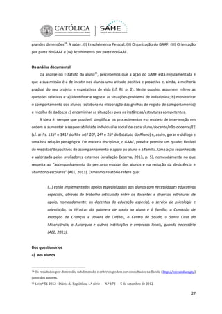 grandes dimensões24. A saber: (I) Envolvimento Pessoal; (II) Organização do GAAF; (III) Orientação
por parte do GAAF e (IV) Acolhimento por parte do GAAF.

Da análise documental
Da análise do Estatuto do aluno25, percebemos que a ação do GAAF está regulamentada e
que a sua missão é a de incutir nos alunos uma atitude positiva e proactiva e, ainda, a melhoria
gradual do seu projeto e expetativas de vida (cf. RI, p. 2). Neste quadro, assumem relevo as
questões relativas a: a) identificar e registar as situações-problema de indisciplina; b) monitorizar
o comportamento dos alunos (colabora na elaboração das grelhas de registo de comportamento)
e recolha de dados; e c) encaminhar as situações para as instâncias/estruturas competentes.
A ideia é, sempre que possível, simplificar os procedimentos e o modelo de intervenção em
ordem a aumentar a responsabilidade individual e social de cada aluno/docente/não docente/EE
(cf. artºs. 135º e 141º do RI e artº 20º, 24º e 26º do Estatuto do Aluno) e, assim, gerar o diálogo e
uma boa relação pedagógica. Em matéria disciplinar, o GAAF, prevê e permite um quadro flexível
de medidas/dispositivos de acompanhamento e apoio ao aluno e à família. Uma ação reconhecida
e valorizada pelos avaliadores externos (Avaliação Externa, 2013, p. 5), nomeadamente no que
respeita ao “acompanhamento do percurso escolar dos alunos e na redução da desistência e
abandono escolares” (AEE, 2013). O mesmo relatório refere que:

(…) estão implementados apoios especializados aos alunos com necessidades educativas
especiais, através do trabalho articulado entre os docentes e diversas estruturas de
apoio, nomeadamente: os docentes da educação especial, o serviço de psicologia e
orientação, os técnicos do gabinete de apoio ao aluno e à família, a Comissão de
Proteção de Crianças e Jovens de Cinfães, o Centro de Saúde, a Santa Casa da
Misericórdia, a Autarquia e outras instituições e empresas locais, quando necessário
(AEE, 2013).

Dos questionários
a) aos alunos

24

Os resultados por dimensão, subdimensão e critérios podem ser consultados na Escola (http://eseccinfaes.pt/)

junto dos autores.
25

Lei nº 51 2012 - Diário da República, 1.ª série — N.º 172 — 5 de setembro de 2012

27

 