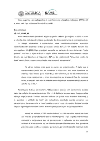Neste grupo fica a perceção positiva de reconhecimento pela ação e medidas do GAAF (n=19)
e, ainda, pelo rigor profissional dos técnicos (n=14).

Das entrevistas
a) Ent1_CDTES_AS
Aferir sobre os efeitos percebidos da/pela a ação do GAAF no que respeita ao apoio ao aluno
e à família, foi o mote da entrevista ao coordenador dos diretores do turma do ensino secundário.
Do diálogo percebemos o conhecimento sobre competências/funções, articulação
estabelecida entre diretores e a ideia que subjaz à criação do GAAF. Um trabalho de valor para
com os alunos (AS, 2013). Mais, o feedback que colhe por parte dos diretores de turma é “muito
positivo”. Não fora a ação do GAAF e alguns alunos abandonariam precocemente a escola
(mesmo ao nível dos alunos a frequentar o 12º ano de escolaridade). “Uma, duas sessões no
GAAF e estes alunos reaparecem motivados para prosseguir o seu projeto”.

Há vários motivos pelos quais os alunos são encaminhados. É lógico que o
aproveitamento acaba por ser transversal a todos eles, mas mais importante ou
anterior, é essa aposta que a escola fez, e deve continuar, de até ao limite manter os
alunos neste espaço escola. … e tem do em conta o que se passa lá fora dos muros da
escola, acho que o ideal para os jovens é dentro do possível manterem-se aqui e levar os
estudos até ao fim.”
As vantagens do GAAF são inúmeras. “São poucos os pais que vêm assiduamente à escola
saber da evolução do aproveitamento do filho (…). O Gabinete tem esse papel fundamental de
reforçar a ligação entre a família e a escola e pode ser um grande aliado do diretor de turma (…).
A qualidade e utilidade do GAAF são indiscutíveis, sobretudo quando pensamos nas
características da nossa escola e “num concelho como o nosso. O trabalho do GAAF adquire
impacto e ganha pertinência em termos de motivação e/ou situações de (quase) abandono.

Tenho, por exemplo, o caso de um aluno do 11º. ano da minha direção de turma
que estava a querer abandonar para ir trabalhar para a Suíça. Foi feito um trabalho de
motivação e conseguiu-se que ele permanecesse e melhorasse os seus resultados
escolares e de assiduidade. Foi um trabalho feito em conjunto com a mãe que esteve
presente nessas sessões. A verdade é que o aluno… foi subindo as notas e concluiu todas
30

 