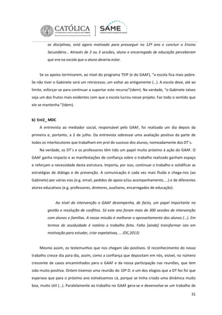 as disciplinas, está agora motivado para prosseguir no 12º ano e concluir o Ensino
Secundário… Através de 2 ou 3 sessões, aluno e encarregado de educação perceberam
que era na escola que o aluno deveria estar.

Se os apoios terminarem, ao nível do programa TEIP (e do GAAF), “a escola fica mais pobre.
Se não tiver o Gabinete será um retrocesso, um voltar ao antigamente (…). A escola deve, até ao
limite, esforçar-se para continuar a suportar este recurso”(idem). Na verdade, “o Gabinete talvez
seja um dos frutos mais evidentes com que a escola lucrou nesse projeto. Faz todo o sentido que
ele se mantenha ”(Idem).

b) Ent2_ MDC
A entrevista ao mediador social, responsável pelo GAAF, foi realizada um dia depois da
primeira e, portanto, a 2 de julho. Da entrevista sobressai uma avaliação positiva da parte de
todos os interlocutores que trabalham em prol do sucesso dos alunos, nomeadamente dos DT´s.
Na verdade, os DT´s e os professores têm tido um papel muito próximo à ação do GAAF. O
GAAF ganha impacto e as manifestações de confiança sobre o trabalho realizado ganham espaço
e reforçam a necessidade desta estrutura. Importa, por isso, continuar o trabalho e solidificar as
estratégias de diálogo e de prevenção. A comunicação é cada vez mais fluída e chega-nos (ao
Gabinete) por várias vias (e.g. email, pedidos de apoio e/ou acompanhamento, …) e de diferentes
atores educativos (e.g. professores, diretores, auxiliares, encarregados de educação).

Ao nível da intervenção o GAAF desempenha, de facto, um papel importante na
gestão e resolução de conflitos. Só este ano foram mais de 300 sessões de intervenção
com alunos e famílias. A nossa missão é melhorar o aproveitamento dos alunos (…). Em
termos de assiduidade é notório o trabalho feito. Falta [ainda] transformar isto em
motivação para estudar, criar expetativas, … (DC,2013)

Mesmo assim, os testemunhos que nos chegam são positivos. O reconhecimento do nosso
trabalho cresce dia para dia, assim, como a confiança que depositam em nós, visível, no número
crescente de casos encaminhados para o GAAF e da nossa participação nas reuniões, que tem
sido muito positiva. Ontem tivemos uma reunião do 10º D. e um dos elogios que a DT fez foi que
esperava que para o próximo ano estivéssemos cá, porque se tinha criado uma dinâmica muito
boa, muito útil (…). Paralelamente ao trabalho no GAAF gera-se e desenvolve-se um trabalho de
31

 