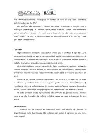 rede “informal que alimenta a nossa ação e que acontece um pouco por todo o lado – corredores,
polivalente, bar, sala dos DT´s”.
Os benefícios são animadores e servem para ativar e sustentar as relações com as
instituições parceiras (e.g. CPC, Segurança Social, Centro de Saúde). Todavia, “o reconhecimento
por parte dos alunos é o nosso maior trunfo para continuar a levar a cabo a ação que caracteriza o
nosso trabalho”. De facto, “o trabalho do GAAF em articulação com os DT´S é uma peça chave
para o bom clima da escola”.

Conclusão
O presente estudo tinha como objetivo aferir sobre o grau de satisfação da ação do GAAF e,
conjuntamente, alcançar de que forma a comunidade escolar, nomeadamente, alunos (n=31),
coordenadores (2), diretores de turma (n=26) e pais/EE (n=19) percecionam a ação e efeitos do
trabalho desenvolvido pelo gabinete de apoio ao aluno e à família.
Os resultados obtidos com o cruzamento dos dados e análise dos inquéritos e entrevistas
revelam índices de satisfação positivos e a necessidade de dar continuidade ao trabalho destes
profissionais na/para o sucesso e desenvolvimento pessoal, social e vocacional dos alunos em
geral.
A maioria das pessoas inquiridas está satisfeita com os serviços do GAAF (n= 78). Mais,
reconhecem a pertinência desta estrutura na/para a gestão e resolução dos conflitos (n= 50),
reconhece e valoriza a profissionalidade dos técnicos sociais no/ para a promoção de um clima
escolar saudável e de diálogos pedagógicos profícuos para motivar e fazer aprender os alunos.
Os dados enfatizam o quão importante são estas estruturas de apoio ao aluno e à família e
como a sua ação é geradora da melhoria e eficácia gradual da escola e do sucesso dos seus
alunos.

Agradecimentos
A realização de um trabalho de investigação deste tipo envolve um conjunto de
disponibilidades muito diversificadas. Não podíamos, pois, deixar de agradecer de uma forma
muito especial:

32

 