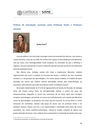Práticas de articulação curricular entre Professor titular e Professor
assessor

Sandra Pinto28

A escola pública é um local onde convergem alunos de proveniências diversas, com valores e
crenças distintas, o que, por um lado, lhe confere uma riqueza na diversidade que esta apresenta,
mas por outro, uma heterogeneidade muito complexa. As convicções de que a diferença é
negativa e de que é possível dar o mesmo a todos têm gerado exclusão escolar de uma expressiva
parte da população escolar.
Nos últimos anos, múltiplas escolas têm vindo a implementar diferentes modelos
organizacionais que visam o combate ao insucesso dos alunos, a melhoria dos seus resultados
escolares e a recuperação das aprendizagens. Em muitos desses modelos, as medidas de apoio
prestadas aos alunos que revelam maiores dificuldades passam pela implementação de
assessorias onde intervém, para além do professor titular, o professor assessor.
No projeto implementado no 3º ciclo do Agrupamento de Escolas de Resende, de tipologia
Fénix, são criadas turmas Fénix, de homogeneidade relativa, e ninhos nos quais são
temporariamente integrados os alunos que necessitam de um maior apoio para conseguir
recuperar aprendizagens, permitindo um ensino mais individualizado, com respeito por diferentes
ritmos de aprendizagem, às disciplinas com maior taxa de insucesso. As turmas Fénix e o ninho
funcionam em simultâneo, estando cada grupo de alunos com um professor titular e um
professor assessor. Passou, por isso, a ser imprescindível a articulação entre estes. No ensino
secundário, nos cursos científico-humanísticos, criaram-se sessões semanais de apoios com
grupos reduzidos de alunos, com o objetivo de os acompanhar na realização de tarefas extra-aula,
28

Docente de matemática no Agrupamento de Escolas de Resende

34

 