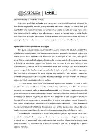 desenvolvimento de atividades comuns.
E, também, ao nível da avaliação, uma vez que, os instrumentos de avaliação utilizados, são
construídos em grupo de trabalho, quer quando têm uma matriz comum, nas turmas mãe, quer
quando têm uma matriz diferenciada, nas turmas ninho. Sucede, contudo, por vezes, haver partes
dos instrumentos de avaliação que são comuns a ambas as turmas. Após a aplicação dos
instrumentos de avaliação, é efetuada a análise e reflexão conjunta dos resultados e discutidas as
estratégias de intervenção, bem como, possíveis reajustamentos à constituição dos ninhos.

Operacionalização do processo de articulação
Para que a articulação seja possível a estes três níveis é fundamental o trabalho colaborativo
e cooperativo dos professores que lecionam as turmas com assessorias. O trabalho colaborativo
ocorre quando existe a coordenação de esforços para a realização de uma tarefa, resolução de
um problema ou atividade através de ações conjuntas entre os docentes. O tempo de reuniões de
articulação de assessorias previsto nos horários dos docentes, é um fator facilitador, sem
qualquer dúvida, para que o trabalho colaborativo entre estes aconteça. Mas, muitas vezes este
espaço temporal não é suficiente para a realização de todas as tarefas necessárias. E, para que
haja uma gestão mais eficaz do tempo opta-se, com frequência, pelo trabalho cooperativo,
dividindo tarefas e responsabilidades entre docentes. Esta opção alivia os docentes em termos do
volume de trabalho que cada um tem de realizar.
Embora o trabalho colaborativo/cooperativo não seja a fórmula resolvente de todos os males
da educação, nem substitua o trabalho individual dos professores, a partilha das mesmas
convicções, como a que todos os alunos podem aprender e os interesses e valores comuns dos
profissionais, como a necessidade de realização de formação para conhecimento das orientações
metodológicas do novo programa, de métodos mais adequados a cada situação de ensino por
forma a diferenciar estratégias, de outras práticas de ensino-aprendizagem na sala de aula, têm
sido fatores facilitadores na operacionalização do processo de articulação. O corpo docente que
manteve um núcleo estável ao longo destes quatro anos facilitou o processo de articulação, tendo
os elementos que foram chegando sido integrados nas dinâmicas desenvolvidas pelo grupo.
Outros exemplos de aspetos facilitadores são a predisposição para a partilha de ideias e para
o trabalho colaborativo/cooperativo que é inerente aos professores que integram a equipa e,
acima de tudo, o respeito pela diversidade de opiniões sem olhar a hierarquias e sem receio de
expor fraquezas, e a capacidade de as discutir e melhorar com vista a integrá-las na prática
docente individual.
36

 