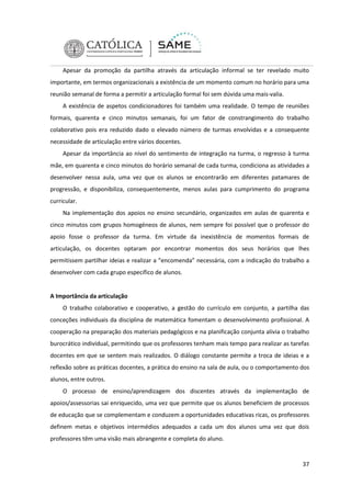 Apesar da promoção da partilha através da articulação informal se ter revelado muito
importante, em termos organizacionais a existência de um momento comum no horário para uma
reunião semanal de forma a permitir a articulação formal foi sem dúvida uma mais-valia.
A existência de aspetos condicionadores foi também uma realidade. O tempo de reuniões
formais, quarenta e cinco minutos semanais, foi um fator de constrangimento do trabalho
colaborativo pois era reduzido dado o elevado número de turmas envolvidas e a consequente
necessidade de articulação entre vários docentes.
Apesar da importância ao nível do sentimento de integração na turma, o regresso à turma
mãe, em quarenta e cinco minutos do horário semanal de cada turma, condiciona as atividades a
desenvolver nessa aula, uma vez que os alunos se encontrarão em diferentes patamares de
progressão, e disponibiliza, consequentemente, menos aulas para cumprimento do programa
curricular.
Na implementação dos apoios no ensino secundário, organizados em aulas de quarenta e
cinco minutos com grupos homogéneos de alunos, nem sempre foi possível que o professor do
apoio fosse o professor da turma. Em virtude da inexistência de momentos formais de
articulação, os docentes optaram por encontrar momentos dos seus horários que lhes
permitissem partilhar ideias e realizar a “encomenda” necessária, com a indicação do trabalho a
desenvolver com cada grupo específico de alunos.

A Importância da articulação
O trabalho colaborativo e cooperativo, a gestão do currículo em conjunto, a partilha das
conceções individuais da disciplina de matemática fomentam o desenvolvimento profissional. A
cooperação na preparação dos materiais pedagógicos e na planificação conjunta alivia o trabalho
burocrático individual, permitindo que os professores tenham mais tempo para realizar as tarefas
docentes em que se sentem mais realizados. O diálogo constante permite a troca de ideias e a
reflexão sobre as práticas docentes, a prática do ensino na sala de aula, ou o comportamento dos
alunos, entre outros.
O processo de ensino/aprendizagem dos discentes através da implementação de
apoios/assessorias sai enriquecido, uma vez que permite que os alunos beneficiem de processos
de educação que se complementam e conduzem a oportunidades educativas ricas, os professores
definem metas e objetivos intermédios adequados a cada um dos alunos uma vez que dois
professores têm uma visão mais abrangente e completa do aluno.

37

 