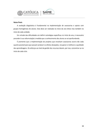 Notas finais
A avaliação diagnóstica é fundamental na implementação de assessorias e apoios com
grupos homogéneos de alunos. Esta deve ser realizada no início do ano letivo mas também no
início de cada unidade.
Em virtude das dificuldades em definir estratégias específicas no início do ano, é necessário
proceder à sua reformulação à medida que o conhecimento dos alunos se vai aprofundando.
É premente que a implementação de projetos que envolvam assessorias ocorra tão cedo
quanto possível para que possam produzir os efeitos desejados, recuperar e melhorar a qualidade
das aprendizagens. Os esforços ao nível da gestão dos recursos devem, por isso, concentrar-se no
início de cada ciclo.

38

 