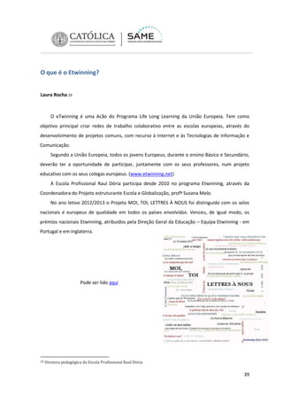 O que é o Etwinning?
Laura Rocha 29

O eTwinning é uma Acão do Programa Life Long Learning da União Europeia. Tem como
objetivo principal criar redes de trabalho colaborativo entre as escolas europeias, através do
desenvolvimento de projetos comuns, com recurso à Internet e às Tecnologias de Informação e
Comunicação.
Segundo a União Europeia, todos os jovens Europeus, durante o ensino Básico e Secundário,
deverão ter a oportunidade de participar, juntamente com os seus professores, num projeto
educativo com os seus colegas europeus. (www.etwinning.net)
A Escola Profissional Raul Dória participa desde 2010 no programa Etwinning, através da
Coordenadora do Projeto estruturante Escola e Globalização, profª Susana Melo.
No ano letivo 2012/2013 o Projeto MOI, TOI, LETTRES À NOUS foi distinguido com os selos
nacionais e europeus de qualidade em todos os países envolvidos. Venceu, de igual modo, os
prémios nacionais Etwinning, atribuídos pela Direção Geral da Educação – Equipa Etwinning - em
Portugal e em Inglaterra.

Pode ser lido aqui

29

Diretora pedagógica da Escola Profissional Raul Dória

39

 