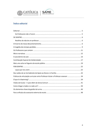 Índice editorial
Editorial: ............................................................................................................................................. 5
Os Professores são o Futuro .......................................................................................................... 5
DE DENTRO ......................................................................................................................................... 6
Retalhos da vida de um professor.................................................................................................. 6
O Inverno do nosso descontentamento............................................................................................. 6
A tragédia dos tempos perdidos ........................................................................................................ 9
Os Professores que contam. ............................................................................................................ 11
Micro narrativas .............................................................................................................................. 12
A aula dentro da aula ...................................................................................................................... 14
Contribuição Especial de Solidariedade .......................................................................................... 17
Mais uma acha na fogueira da escola pública ................................................................................. 19
POR DENTRO .................................................................................................................................... 22
Laços que nos unem ..................................................................................................................... 22
Das razões de ser do Gabinete de Apoio ao Aluno e à Família ........................................................ 22
Práticas de articulação curricular entre Professor titular e Professor assessor .............................. 34
O que é o Etwinning? ....................................................................................................................... 39
Visões de Escola – Ir para Além do Senso Comum .......................................................................... 41
Como chegar a todos e a cada um? ................................................................................................. 44
Os elementos-chave da gestão da turma ........................................................................................ 46
Para a eficácia da assessoria externa da escola ............................................................................... 48

4

 