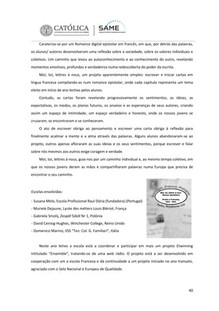 Carateriza-se por um Romance digital epistolar em francês, em que, por detrás das palavras,
os alunos/ autores desenvolveram uma reflexão sobre a sociedade, sobre os valores individuais e
coletivos. Um caminho que levou ao autoconhecimento e ao conhecimento do outro, revelando
momentos emotivos, profundos e verdadeiros numa redescoberta do poder da escrita.
Moi, toi, lettres à nous, um projeto aparentemente simples: escrever e trocar cartas em
língua francesa compilando-as num romance epistolar, onde cada capítulo representa um tema
eleito em início de ano lectivo pelos alunos.
Contudo, as cartas foram revelando progressivamente os sentimentos, as ideias, as
expectativas, os medos, os planos futuros, os anseios e as esperanças de seus autores, criando
assim um espaço de intimidade, um espaço verdadeiro e honesto, onde os nossos jovens se
cruzaram, se encontraram e se conheceram.
O ato de escrever obriga ao pensamento e escrever uma carta obriga à reflexão para
finalmente acalmar a mente e a alma através das palavras. Alguns alunos abandonaram-se ao
projeto, outros apenas afloraram as suas ideias e os seus sentimentos, porque escrever e falar
sobre nós mesmos aos outros exige coragem e verdade.
Moi, toi, lettres à nous, guia-nos por um caminho individual e, ao mesmo tempo coletivo, em
que os nossos jovens deram as mãos e compartilharam palavras numa Europa que precisa de
encontrar o seu caminho.

Escolas envolvidas:
- Susana Melo, Escola Profissional Raul Dória (fundadora) (Portugal)
- Muriele Dejaune, Lycée des métiers Louis Blériot, França
- Gabriela Smolij, Zespół Szkół Nr 1, Polónia
- David Ceiriog-Hughes, Winchester College, Reino Unido
- Domenico Marino, IISS "Ten. Col. G. Familiari", Itália

Neste ano letivo a escola está a coordenar e participar em mais um projeto Etwinning
intitulado “Ensemble”, tratando-se de uma web rádio. O projeto está a ser desenvolvido em
cooperação com um a escola Francesa e dá continuidade a um projeto iniciado no ano transato,
agraciado com o Selo Nacional e Europeu de Qualidade.

40

 