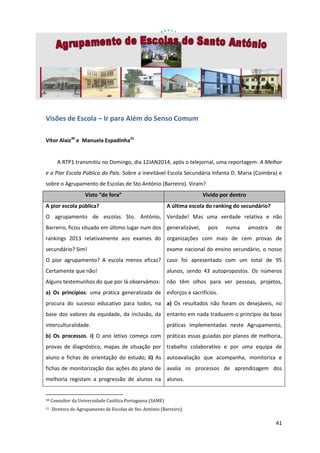 Visões de Escola – Ir para Além do Senso Comum
Vítor Alaiz30 e Manuela Espadinha31

A RTP1 transmitiu no Domingo, dia 12JAN2014, após o telejornal, uma reportagem: A Melhor
e a Pior Escola Pública do País. Sobre a inevitável Escola Secundária Infanta D. Maria (Coimbra) e
sobre o Agrupamento de Escolas de Sto António (Barreiro). Viram?
Visto “de fora”
A pior escola pública?

Vivido por dentro
A última escola do ranking do secundário?

O agrupamento de escolas Sto. António, Verdade! Mas uma verdade relativa e não
Barreiro, ficou situado em último lugar num dos generalizável,

pois

numa

amostra

de

rankings 2013 relativamente aos exames do organizações com mais de cem provas de
secundário? Sim!

exame nacional do ensino secundário, o nosso

O pior agrupamento? A escola menos eficaz? caso foi apresentado com um total de 95
Certamente que não!

alunos, sendo 43 autopropostos. Os números

Alguns testemunhos do que por lá observámos:

não têm olhos para ver pessoas, projetos,

a) Os princípios: uma prática generalizada de esforços e sacrifícios.
procura do sucesso educativo para todos, na a) Os resultados não foram os desejáveis, no
base dos valores da equidade, da inclusão, da entanto em nada traduzem o princípio da boas
interculturalidade.

práticas implementadas neste Agrupamento,

b) Os processos. i) O ano letivo começa com práticas essas guiadas por planos de melhoria,
provas de diagnóstico, mapas de situação por trabalho colaborativo e por uma equipa de
aluno e fichas de orientação do estudo; ii) As autoavaliação que acompanha, monitoriza e
fichas de monitorização das ações do plano de avalia os processos de aprendizagem dos
melhoria registam a progressão de alunos na alunos.

30
31

Consultor da Universidade Católica Portuguesa (SAME)
Diretora do Agrupamento de Escolas de Sto. António (Barreiro).

41

 