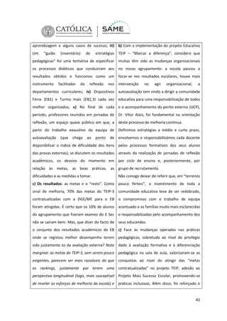 aprendizagem e alguns casos de sucesso; iii) b) Com a implementação do projeto Educativo
Um

“guião

(inventário)

de

estratégias TEIP – “Marcar a diferença”, considero que

pedagógicas” foi uma tentativa de especificar muitas têm sido as mudanças organizacionais
os processos didáticos que conduziram aos no nosso agrupamento: a escola passou a
resultados obtidos e funcionou como um focar-se nos resultados escolares, houve mais
instrumento

facilitador

da

reflexão

nos intervenção

no

agir

organizacional,

a

departamentos curriculares; iv) Dispositivos autoavaliação tem vindo a dirigir a comunidade
Fénix (EB1) e Turma mais (EB2,3) cada vez educativa para uma responsabilização de todos
melhor organizados; v) No final de cada e o acompanhamento do perito externo (UCP),
período, professores reunidos em jornadas de Dr. Vítor Alaiz, foi fundamental na orientação
reflexão, um espaço quase público em que, a deste processo de melhoria contínua.
partir do trabalho exaustivo da equipa de Definimos estratégias a médio e curto prazo,
autoavaliação

(que

chega

ao

ponto

de envolvemos e responsabilizámos cada docente

disponibilizar o índice de dificuldade dos itens pelos processos formativos dos seus alunos
das provas externas), se discutem os resultados através da realização de jornadas de reflexão
académicos, os desvios do momento em por ciclo de ensino e, posteriormente, por
relação às metas, as boas práticas, as grupo de recrutamento.
dificuldades e as medidas a tomar.

Não consigo deixar de referir que, em “terrenos

c) Os resultados: as metas e o “resto”. Como pouco férteis”, o investimento de toda a
sinal de melhoria, 70% das metas do TEIP-3 comunidade educativa teve de ser redobrado,
contratualizadas com a DGE/ME para o EB o compromisso com o trabalho de equipa
foram atingidas. É certo que os 10% de alunos acentuado e as famílias muito mais esclarecidas
do agrupamento que fizeram exames do E Sec e responsabilizadas pelo acompanhamento dos
não se saíram bem. Mas, que dizer do facto de seus educandos.
o conjunto dos resultados académicos do EB c) Face às mudanças operadas nas práticas
onde se registou melhor desempenho terem pedagógicas, sobretudo ao nível do privilégio
sido justamente os da avaliação externa? Nota dado à avaliação formativa e à diferenciação
marginal: as metas do TEIP-3, sem serem pouco pedagógica na sala de aula, valorizaram-se as
exigentes, parecem ser mais razoáveis do que conquistas ao nível do atingir das “metas
os rankings, justamente por terem uma contratualizadas” no projeto TEIP, adesão ao
perspectiva longitudinal (logo, mais susceptível Projeto Mais Sucesso Escolar, promovendo-se
de revelar os esforços de melhoria da escola) e práticas inclusivas. Além disso, foi reforçado o

42

 