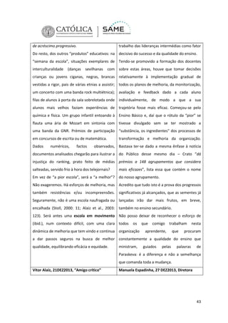 de acréscimo progressivo.

trabalho das lideranças intermédias como fator

Do resto, dos outros “produtos” educativos: na decisivo do sucesso e da qualidade do ensino.
“semana da escola”, situações exemplares de Tendo-se promovido a formação dos docentes
interculturalidade

(danças

sevilhanas

com sobre estas áreas, houve que tomar decisões

crianças ou jovens ciganas, negras, brancas relativamente à implementação gradual de
vestidas a rigor, pais de várias etnias a assistir; todos os planos de melhoria, da monitorização,
um concerto com uma banda rock multiétnica); avaliação e feedback dado a cada aluno
filas de alunos à porta da sala sobrelotada onde individualmente, de modo a que a sua
alunos mais velhos faziam experiências de trajetória fosse mais eficaz. Começou-se pelo
química e física. Um grupo infantil entoando à Ensino Básico e, daí que o rótulo da “pior” se
flauta uma ária de Mozart em sintonia com tivesse divulgado sem se ter mostrado a
uma banda da GNR. Prémios de participação “substância, os ingredientes” dos processos de
em concursos de escrita ou de matemática.
Dados

numéricos,

factos

transformação e melhoria da organização.

observados, Bastava ter-se dado a mesma ênfase à notícia

documentos analisados chegarão para ilustrar a do Público desse mesmo dia – Crato “dá
injustiça do ranking, prato feito de médias prémios a 148 agrupamentos que considera
salteadas, servido frio à hora dos telejornais?

mais eficazes”, lista essa que contém o nome

Em vez de “a pior escola”, será a “a melhor”? do nosso agrupamento.
Não exageremos. Há esforços de melhoria, mas Acredito que tudo isto é a prova dos progressos
também resistências e/ou incompreensões. significativos já alcançados, que as sementes já
Seguramente, não é uma escola naufragada ou lançadas irão dar mais frutos, em breve,
encalhada (Stoll, 2000: 11; Alaiz et al., 2003: também no ensino secundário.
123). Será antes uma escola em movimento Não posso deixar de reconhecer o esforço de
(ibid.), num contexto difícil, com uma clara todos

os

dinâmica de melhoria que tem vindo e continua organização

que

comigo

trabalham

aprendente,

que

nesta

procuram

a dar passos seguros na busca de melhor constantemente a qualidade do ensino que
qualidade, equilibrando eficácia e equidade.

ministram,

guiados

pelas

palavras

de

Paraskeva: é a diferença e não a semelhança
que comanda toda a mudança.
Vitor Alaiz, 21DEZ2013, “Amigo crítico”

Manuela Espadinha, 27 DEZ2013, Diretora

43

 