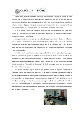 Temos então de fazer aprender conceitos, procedimentos, atitudes e valores e todos
sabemos que os alunos que temos à nossa frente diariamente em sala de aula são bastante
heterogéneos. Essa heterogeneidade passa não só pelas suas características físicas, psicológicas,
culturais, raciais, religiosas, etc., pelos seus conhecimentos prévios, pelas suas competências,
como também pelos seus gostos ou pelas suas preferências em termos curriculares.
Eu e as minhas colegas de Português deparamo-nos frequentemente com uma maior
motivação e pré-disposição por parte da maioria dos alunos para as disciplinas que integram a
componente técnica e tecnológica.
Conseguimos até compreender que foi a Eletrónica, a Informática, a Gestão ou o Turismo
que os aliciou a inscreverem-se num determinado curso, todavia custa-nos ouvir, por vezes,
alguns alunos proferirem que não percebem porque têm de ler e escrever, que a “área técnica é
que é fixe”, que não gostam de ler, que “poesia é uma seca” ou que José Saramago é “complicado
e não usa pontuação”.
Foi então a partir deste infeliz menosprezo pelas disciplinas da área sociocultural que surgiu a
ideia de conceber um plano de melhoria que desmistifique algumas destas questões mas
sobretudo para tentar mostrar individualmente a cada um dos nossos alunos e a todos em geral
(para aplicar a almejada expressão “chegar a todos e a cada um” de Ana Cadima) que explorar
alguns excertos de “Memorial do Convento”, de José Saramago, pode ser surpreendente,
divertido e até enriquecedor.
Este plano contempla alguns aspetos que poderão ajudar a explorar “Memorial do
Convento” e exige uma planificação minuciosa. É, de facto, na planificação que está a chave do
sucesso para que os alunos atinjam determinadas competências. A planificação é, também na
minha opinião, a tal “pequena coisa” que nos faz atingir “as grandes”, pois “a diferença está na
atenção redobrada que é colocada em cada aluno, na promoção da responsabilidade atribuída ao
aluno pela sua aprendizagem, na atenção dada aos conhecimentos prévios e na ênfase colocada
mais no domínio dos objetivos de ensino pelos alunos que na simples cobertura da matéria dada
pelo professor” (ORVALHO, L., 2010).

45

 