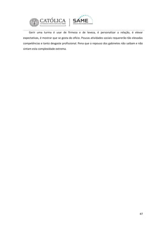 Gerir uma turma é usar de firmeza e de leveza, é personalizar a relação, é elevar
expectativas, é mostrar que se gosta do ofício. Poucas atividades sociais requererão tão elevadas
competências e tanto desgaste profissional. Pena que o repouso dos gabinetes não saibam e não
sintam esta complexidade extrema.

47

 