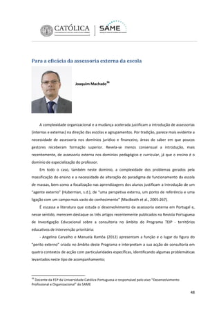 Para a eficácia da assessoria externa da escola

Joaquim Machado36

A complexidade organizacional e a mudança acelerada justificam a introdução de assessorias
(internas e externas) na direção das escolas e agrupamentos. Por tradição, parece mais evidente a
necessidade de assessoria nos domínios jurídico e financeiro, áreas do saber em que poucos
gestores receberam formação superior. Revela-se menos consensual a introdução, mais
recentemente, de assessoria externa nos domínios pedagógico e curricular, já que o ensino é o
domínio de especialização do professor.
Em todo o caso, também neste domínio, a complexidade dos problemas gerados pela
massificação do ensino e a necessidade de alteração do paradigma de funcionamento da escola
de massas, bem como a focalização nas aprendizagens dos alunos justificam a introdução de um
“agente externo” (Huberman, s.d.), de “uma perspetiva externa, um ponto de referência e uma
ligação com um campo mais vasto do conhecimento” (MacBeath et al., 2005:267).
É escassa a literatura que estuda o desenvolvimento da assessoria externa em Portugal e,
nesse sentido, merecem destaque os três artigos recentemente publicados na Revista Portuguesa
de Investigação Educacional sobre a consultoria no âmbito do Programa TEIP - territórios
educativos de intervenção prioritária:
- Angelina Carvalho e Manuela Ramôa (2012) apresentam a função e o lugar da figura do
“perito externo” criada no âmbito deste Programa e interpretam a sua acção de consultoria em
quatro contextos de acção com particularidades específicas, identificando algumas problemáticas
levantados neste tipo de acompanhamento;

36

Docente da FEP da Universidade Católica Portuguesa e responsável pelo eixo “Desenvolvimento
Profissional e Organizacional” do SAME

48

 