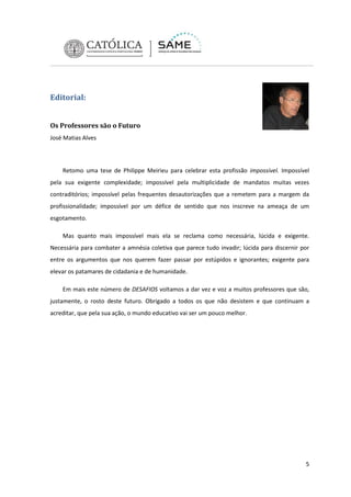 Editorial:
Os Professores são o Futuro
José Matias Alves

Retomo uma tese de Philippe Meirieu para celebrar esta profissão impossível. Impossível
pela sua exigente complexidade; impossível pela multiplicidade de mandatos muitas vezes
contraditórios; impossível pelas frequentes desautorizações que a remetem para a margem da
profissionalidade; impossível por um défice de sentido que nos inscreve na ameaça de um
esgotamento.
Mas quanto mais impossível mais ela se reclama como necessária, lúcida e exigente.
Necessária para combater a amnésia coletiva que parece tudo invadir; lúcida para discernir por
entre os argumentos que nos querem fazer passar por estúpidos e ignorantes; exigente para
elevar os patamares de cidadania e de humanidade.
Em mais este número de DESAFIOS voltamos a dar vez e voz a muitos professores que são,
justamente, o rosto deste futuro. Obrigado a todos os que não desistem e que continuam a
acreditar, que pela sua ação, o mundo educativo vai ser um pouco melhor.

5

 