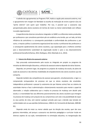 A adesão dos agrupamentos ao Programa TEIP, implica a opção pela assessoria externa, mas
o agrupamento tem margem de liberdade na escolha da instituição de ensino superior e/ou do
“perito externo” com quem quer trabalhar. Por isso, é possível que a assessoria seja
perspectivada pelos atores escolares em termos de maior ou menor exterioridade com reflexos
na acção organizacional.
A experiência dos diversos consultores integrados no SAME e os diferentes textos produzidos
por professores e por consultores permitem pôr em evidência uma tensão, por um lado, da forte
influência do centralismo e a consequente passividade e conformidade dos professores e, por
outro, o impulso político à autonomia organizacional das escolas e profissional dos professores e
o consequente apoderamento dos atores escolares, cuja capacitação para a melhoria contribui
para o desenvolvimento sustentável da organização escolar e para o seu desenvolvimento
profissional (Carvalho & Ramoa, 2012; Rodrigues, 2012; Machado et al., 2013).

2. Fatores de eficácia da assessoria externa
Seja procurada autonomamente pela escola ou integrada em projeto ou programa de
iniciativa da Administração Educativa, a eficácia da assessoria externa depende de vários factores.
Depende, em primeiro lugar, do programa ou projecto de mudança da escola, do plano de
acção da assessoria e das distintas modalidades de empoderamento dos atores escolares que ele
comporta.
Depende também das competências do assessor para garantir, simultaneamente, o rigor e a
compreensão enriquecedora do processo em que os atores escolares são envolvidos:
independência profissional e pessoal (a autonomia de que falamos acima) face ao sistema de
autoridade interna e face à administração e distanciamento necessário para manter o papel de
observador; a relação colaborativa que o implica no processo de mudança sem decidir pela
escola; e a neutralidade face aos diferentes posicionamentos dos atores escolares que emergem
no processo de mudança sem prejuízo do seu compromisso com este e da possibilidade de expor
os seus pontos de vista, sem exercer qualquer pressão para que a decisão seja tomada em
conformidade com as suas opiniões (Schlemenson, 1990:21-22; Formosinho & Machado, 2009:8081).
Depende ainda da maior ou menor adesão quer da direção das escolas, quer dos seus
gestores intermédios, até porque a assessoria nos domínios pedagógico e curricular incide em
diversos aspetos da sua ação, nomeadamente na orientação educativa, na reorganização dos

50

 