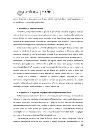 grupos de alunos, no desenvolvimento da ação tutorial, na articulação do trabalho pedagógico e
na relação com a comunidade e as famílias.

3. Autonomia da assessoria externa
Na verdade, independentemente da génese da procura de assessoria, a ação do assessor
externo desenvolve-se num sistema centralizado, em que os atores escolares são socializados
para a decisão em conformidade com o instituído, o que lhes oferece segurança, dispensa a
imaginação e o atrevimento e deixa cada vez menos espaço à participação e co-implicação dos
atores desligados da gestão de topo da escola (Formosinho & Machado, 2009:78).
O reconhecimento por parte da administração educativa das margens de autonomia de cada
escola e a existência de escolas com níveis diversos de capacitação e diferentes práticas de
autonomia coadunam-se com “a participação temporal de um agente externo no sistema social
da escola” com vista a favorecer o desenvolvimento do processo de mudança. Nesta perspectiva,
Formosinho e Machado advogam a autonomia do “agente externo, sem qualquer dependência
hierárquica [carregado nosso] relativamente ao gestor da escola e sem qualquer mandato da
Administração Educativa”, porquanto a sua “incorporação (…) transmite aos atores escolares o
genuíno interesse da equipa educativa ou do Diretor em facilitar à escola a busca dos
procedimentos mais adequados para tomar decisões mais efetivas (Owens, 1983:176)” (2009:78).
Contudo, não é ilimitada a autonomia da assessoria externa, porquanto ela é um
instrumento comprometido com os objetivos centrais do programa nacional, do projeto
educativo elaborado pela escola ou agrupamento e/ou do contrato-programa negociado e
celebrado entre esta e aquela, que estão na base da sua procura.

4. A apropriação do programa, projecto ou contrato pelos atores escolares
A eficácia da assessoria externa depende também do grau de internalização entre os atores
escolares do programa, projeto ou contrato que justifica a procura e a contratação da assessoria.
Ao mesmo tempo, esta internalização comporta a criação de um clima favorável, não apenas ao
desenvolvimento organizacional, mas também ao aperfeiçoamento profissional, não no sentido
de fazer bem o que outros querem que seja feito, mas no sentido de pensar o trabalho docente e
as condições em que ele se desenvolve e acionar dispositivos de melhoria do trabalho pedagógico
com vista ao desenvolvimento integral das crianças e jovens.
Esta perspetiva humanista da educação formal escolar, ao mesmo tempo que realça a
dimensão personalista da escola, não esquece as demais dimensões, nomeadamente a de
51

 