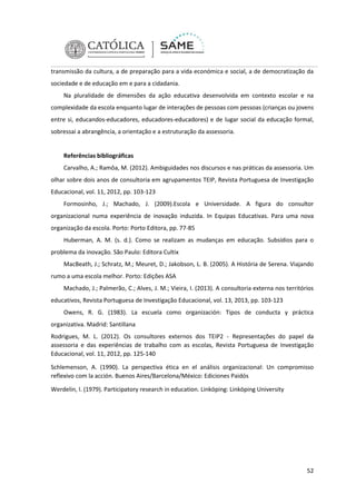transmissão da cultura, a de preparação para a vida económica e social, a de democratização da
sociedade e de educação em e para a cidadania.
Na pluralidade de dimensões da ação educativa desenvolvida em contexto escolar e na
complexidade da escola enquanto lugar de interações de pessoas com pessoas (crianças ou jovens
entre si, educandos-educadores, educadores-educadores) e de lugar social da educação formal,
sobressai a abrangência, a orientação e a estruturação da assessoria.

Referências bibliográficas
Carvalho, A.; Ramôa, M. (2012). Ambiguidades nos discursos e nas práticas da assessoria. Um
olhar sobre dois anos de consultoria em agrupamentos TEIP, Revista Portuguesa de Investigação
Educacional, vol. 11, 2012, pp. 103-123
Formosinho, J.; Machado, J. (2009).Escola e Universidade. A figura do consultor
organizacional numa experiência de inovação induzida. In Equipas Educativas. Para uma nova
organização da escola. Porto: Porto Editora, pp. 77-85
Huberman, A. M. (s. d.). Como se realizam as mudanças em educação. Subsídios para o
problema da inovação. São Paulo: Editora Cultix
MacBeath, J.; Schratz, M.; Meuret, D.; Jakobson, L. B. (2005). A História de Serena. Viajando
rumo a uma escola melhor. Porto: Edições ASA
Machado, J.; Palmerão, C.; Alves, J. M.; Vieira, I. (2013). A consultoria externa nos territórios
educativos, Revista Portuguesa de Investigação Educacional, vol. 13, 2013, pp. 103-123
Owens, R. G. (1983). La escuela como organización: Tipos de conducta y práctica
organizativa. Madrid: Santillana
Rodrigues, M. L. (2012). Os consultores externos dos TEIP2 - Representações do papel da
assessoria e das experiências de trabalho com as escolas, Revista Portuguesa de Investigação
Educacional, vol. 11, 2012, pp. 125-140
Schlemenson, A. (1990). La perspectiva ética en el análisis organizacional: Un compromisso
reflexivo com la acción. Buenos Aires/Barcelona/México: Ediciones Paidós
Werdelin, I. (1979). Participatory research in education. Linköping: Linköping University

52

 